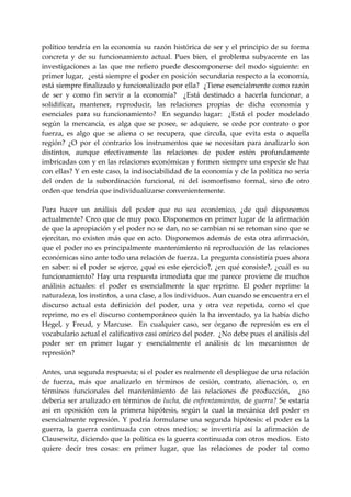 político  tendría  en  la  economía  su  razón  histórica  de  ser  y  el  principio  de  su  forma 
concreta  y  de  su  funcionamiento  actual.  Pues  bien,  el  problema  subyacente  en  las 
investigaciones  a  las  que  me  refiero  puede  descomponerse  del  modo  siguiente:  en 
primer lugar,  ¿está siempre el poder en posición secundaria respecto a la economía, 
está siempre finalizado y funcionalizado por ella?  ¿Tiene esencialmente como razón 
de  ser  y  como  fin  servir  a  la  economía?    ¿Está  destinado  a  hacerla  funcionar,  a 
solidificar,  mantener,  reproducir,  las  relaciones  propias  de  dicha  economía  y 
esenciales  para  su  funcionamiento?    En  segundo  lugar:    ¿Está  el  poder  modelado 
según  la  mercancía,  es  alga  que  se  posee,  se  adquiere,  se  cede  por  contrato  o  por 
fuerza,  es  algo  que  se  aliena  o  se  recupera,  que  circula,  que  evita  esta  o  aquella 
región?  ¿O  por  el  contrario  los  instrumentos  que  se  necesitan  para  analizarlo  son 
distintos,  aunque  efectivamente  las  relaciones  de  poder  estén  profundamente 
imbricadas con y en las relaciones económicas y formen siempre una especie de haz 
con ellas? Y en este caso, la indisociabilidad de la economía y de la política no seria 
del  orden  de  la  subordinación  funcional,  ni  del  isomorfismo  formal,  sino  de  otro 
orden que tendría que individualizarse convenientemente. 
 
Para  hacer  un  análisis  del  poder  que  no  sea  económico,  ¿de  qué  disponemos 
actualmente? Creo que de muy poco. Disponemos en primer lugar de la afirmación 
de que la apropiación y el poder no se dan, no se cambian ni se retoman sino que se 
ejercitan,  no  existen  más  que  en  acto.  Disponemos  además  de  esta  otra  afirmación, 
que el poder no es principalmente mantenimiento ni reproducción de las relaciones 
económicas sino ante todo una relación de fuerza. La pregunta consistiría pues ahora 
en  saber:  si  el  poder  se  ejerce,  ¿qué  es  este  ejercicio?,  ¿en  qué  consiste?,  ¿cuál  es  su 
funcionamiento?  Hay  una  respuesta  inmediata  que  me  parece  proviene  de  muchos 
análisis  actuales:  el  poder  es  esencialmente  la  que  reprime.  El  poder  reprime  la 
naturaleza, los instintos, a una clase, a los individuos. Aun cuando se encuentra en el 
discurso  actual  esta  definición  del  poder,  una  y  otra  vez  repetida,  como  el  que 
reprime,  no  es  el  discurso  contemporáneo  quién  la  ha  inventado,  ya  la  había  dicho 
Hegel,  y  Freud,  y  Marcuse.    En  cualquier  caso,  ser  órgano  de  represión  es  en  el 
vocabulario actual el calificativo casi onírico del poder.  ¿No debe pues el análisis del 
poder  ser  en  primer  lugar  y  esencialmente  el  análisis  dc  los  mecanismos  de 
represión? 
 
Antes, una segunda respuesta; si el poder es realmente el despliegue de una relación 
de  fuerza,  más  que  analizarlo  en  términos  de  cesión,  contrato,  alienación,  o,  en 
términos  funcionales  del  mantenimiento  de  las  relaciones  de  producción,    ¿no 
debería  ser  analizado  en  términos  de  lucha,  de  enfrentamientos,  de  guerra?  Se  estaría 
así  en  oposición  con  la  primera  hipótesis,  según  la  cual  la  mecánica  del  poder  es 
esencialmente  represión.  Y  podría  formularse  una  segunda  hipótesis:  el  poder  es  la 
guerra,  la  guerra  continuada  con  otros  medios;  se  invertiría  así  la  afirmación  de 
Clausewitz, diciendo que la política es la guerra continuada con otros medios.  Esto 
quiere  decir  tres  cosas:  en  primer  lugar,  que  las  relaciones  de  poder  tal  como 
 