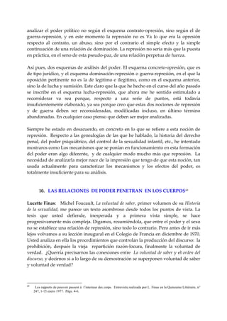 analizar  el  poder  político  no  según  el  esquema  contrato‐opresión,  sino  según  el  de 
guerra‐represión,  y  en  este  momento  la  represión  no  es  Va  lo  que  era  la  opresión 
respecto  al  contrato,  un  abuso,  sino  por  el  contrario  el  simple  efecto  y  la  simple 
continuación de una relación de dominación. La represión no seria más que la puesta 
en práctica, en el seno de esta pseudo‐paz, de una relación perpetua de fuerza. 
 
Así pues, dos esquemas de análisis del poder. El esquema concreto‐opresión, que es 
de tipo jurídico, y el esquema dominación‐represión o guerra‐represión, en el que la 
oposición  pertinente  no  es  la  de  legitimo  e  ilegitimo,  como  en  el  esquema  anterior, 
sino la de lucha y sumisión. Este claro que la que he hecho en el curso del año pasado 
se  inscribe  en  el  esquema  lucha‐represión,  que  ahora  me  he  sentido  estimulado  a 
reconsiderar  va  sea  porque,  respecto  a  una  serie  de  puntos,  está  todavía 
insuficientemente elaborado, ya sea porque creo que estas dos nociones de represión 
y  de  guerra  deben  ser  reconsideradas,  modificadas  incluso,  en  último  término 
abandonadas. En cualquier caso pienso que deben ser mejor analizadas. 
 
Siempre  he  estado  en  desacuerdo,  en  concreto  en  lo  que  se  refiere  a  esta  noción  de 
represión.  Respecto a las genealogías de las que he hablado, la historia del derecho 
penal, del poder psiquiátrico, del control de la sexualidad infantil, etc., he intentado 
mostraros como Los mecanismos que se ponían en funcionamiento en esta formación 
dcl  poder  eran  algo  diferente,    y  de  cualquier  modo  mucho  más  que  represión.    La 
necesidad de analizarla mejor nace de la impresión que tengo de que esta noción, tan 
usada  actualmente  para  caracterizar  los  mecanismos  y  los  efectos  del  poder,  es 
totalmente insuficiente para su análisis. 
 
 
         10.   LAS RELACIONES  DE PODER PENETRAN  EN LOS CUERPOS 69
 
Lucette Finas:   Michel Foucault, La voluntad de saber, primer volumen de su Historia 
de  la  sexualidad,  me  parece  un  texto  asombroso  desde  todos  los  puntos  de  vista.  La 
tesis  que  usted  defiende,  inesperada  y  a  primera  vista  simple,  se  hace 
progresivamente más compleja. Digamos, resumiéndola, que entre el poder y el sexo 
no se establece una relación de represión, sino todo lo contrario. Pero antes de ir más 
lejos volvamos a su lección inaugural en el Colegio de Francia en diciembre de 1970.  
Usted analiza en ella los procedimientos que controlan la producción del discurso:  la 
prohibición,  después  la  vieja    repartición  razón‐locura,  finalmente  la  voluntad  de 
verdad.  ¿Querría precisarnos las conexiones entre  La voluntad de saber y el orden del 
discurso, y decirnos si a lo largo de su demostración se superponen voluntad de saber 
y voluntad de verdad? 
 


69
      Les rapports de pouvoir passent á l’interieur des corps. Entrevista realizada por L. Finas en la Quinzaine Littéraire, n°
     247, 1-15 enero 1977. Págs. 4-6.
 