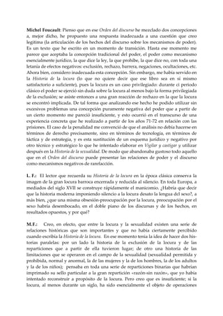 Michel Foucault: Pienso que en ese Orden del discurso he mezclado dos concepciones 
a,  mejor  dicho,  he  propuesto  una  respuesta  inadecuada  a  una  cuestión  que  creo 
legitima (la articulación de los hechos del discurso sobre los mecanismos de poder). 
Es  un  texto  que  he  escrito  en  un  momento  de  transición.  Hasta  ese  momento  me 
parece que aceptaba la concepción tradicional del poder, el poder como mecanismo 
esencialmente jurídico, la que dice la ley, la que prohíbe, la que dice no, con toda una 
letanía de efectos negativos: exclusión, rechazo, barrera, negaciones, ocultaciones, etc. 
Ahora bien, considero inadecuada esta concepción. Sin embargo, me había servido en 
la  Historia  de  la  locura  (lo  que  no  quiere  decir  que  ese  libro  sea  en  sí  mismo 
satisfactorio a suficiente), pues la locura es un caso privilegiado: durante ci periodo 
clásico el poder se ejerció sin duda sobre la locura al menos bajo la forma privilegiada 
de la exclusión; se asiste entonces a una gran reacción de rechazo en la que la locura 
se encontró implicada. De tal forma que analizando ese hecho he podido utilizar sin 
excesivos  problemas  una  concepción  puramente  negativa  del  poder  que  a  partir  de 
un  cierto  momento  me  pareció  insuficiente,  y  esto  ocurrió  en  el  transcurso  de  una 
experiencia  concreta  que  he  realizado  a  partir  de  los  años  71‐72  en  relación  con  las 
prisiones. El caso de la penalidad me convenció de que el análisis no debía hacerse en 
términos  de  derecho  precisamente,  sino  en  términos  de  tecnología,  en  términos  de 
táctica  y  de  estrategia,  y  es  esta  sustitución  de  un  esquema  jurídico  y  negativo  por 
otro  técnico y  estratégico  lo  que  he  intentado  elaborar  en Vigilar  y castigar y utilizar 
después en la Historia de la sexualidad. De modo que abandonaba gustoso todo aquello 
que  en  el  Orden  del  discurso  puede  presentar  las  relaciones  de  poder  y  el  discurso 
como mecanismos negativos de rarefacción. 
 
L. F.:    El  lector  que  recuerda  su  Historia  de  la  locura  en  la  época  clásica  conserva  la 
imagen de la gran locura barroca encerrada y reducida al silencio. En toda Europa, a 
mediados del siglo XVII se construye rápidamente el manicomio. ¿Habría que decir 
que la historia moderna imponiendo silencio a la locura desato la lengua dcl sexo?, a 
más bien, ¿que una misma obsesión‐preocupación por la locura, preocupación por el 
sexo  habría  desembocado,  en  el  doble  piano  de  los  discursas  y  de  los  hechos,  en 
resultados opuestos, y por qué? 
      
M. F.:      Creo,  en  efecto,  que  entre  la  locura  y  la  sexualidad  existen  una  serie  de 
relaciones  históricas  que  son  importantes  y  que  no  había  ciertamente  percibido 
cuando escribía la Historia de la locura.  En ese momento tenia la idea de hacer dos his‐
torias  paralelas:  por  un  lado  la  historia  de  la  exclusión  de  la  locura  y  de  las 
reparticiones  que  a  partir  de  ella  tuvieron  lugar;  de  otro  una  historia  de  las 
limitaciones  que  se  operaron  en  el  campo  de  la  sexualidad  (sexualidad  permitida  y 
prohibida, normal y anormal, la de las mujeres y la de los hombres, la de los adultos 
y  la  de los  niños);  pensaba en  toda una  serie  de reparticiones  binarias que  habrían 
imprimado su sello particular a  la gran repartición «razón‐sin razón», que yo había 
intentado  reconstruir  a  propósito  de  la  locura.  Pero  creo  que  es  insuficiente;  si  la 
locura,  al  menos  durante  un  siglo,  ha  sido  esencialmente  el  objeto  de  operaciones 
 