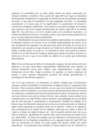 negativas,  la  sexualidad  por  su  porte  estaba  desde  esta  época  atravesada  por 
intereses  distintos  y  positivos.  Pero  a  partir  del  siglo  XIX  tuvo  lugar  un  fenómeno 
absolutamente fundamental: el engranaje, la imbricación de dos grandes tecnologías 
de  poder:  la  que  tejía  la  sexualidad  y  la  que  marginaba  la  locura.    La  tecnología 
concerniente  a  la  locura  paso  de  la  negatividad  a  la  positividad,  de  binaria  se 
convirtió en compleja y multiforme.  Nace entonces una gran tecnología de la psique 
que  constituye  uno  de  los  rasgos  fundamentales  de  nuestro  siglo  XIX  y  de  nuestro 
siglo  XX:    hace  del  sexo  a  la  vez  la  verdad  oculta  de  la  conciencia  razonable,  y  el 
sentido descifrable de la locura: su sentido común, y por tanto permite aprisionar a la 
una y a la otra según las mismas modalidades. 
L. F.:  Probablemente hay que eliminar tres posibles malentendidos. Su refutación de 
la  hipótesis  represiva  no  consiste  ni  en  un  simple  desplazamiento  de  acento,  ni  en 
una  constatación  de  negación  a  de  ignorancia  por  porte  del  poder.  En  el  caso  de  la 
inquisición, por ejemplo, en lugar de poner en evidencia la represión que impone al 
hereje, se podría poner el acento  en  «la voluntad de saber» que encierra la tortura.  
Usted no va en esta dirección. Tampoco afirma que el poder se oculta a sí mismo su 
interés  por  el  sexo  ni  que  el  sexo  habla  sin  saberlo  de  un  poder  que  desbordaría 
discretamente. 
      
M. F.: Creo en efecto que mi libro no corresponde a ninguno de esos temas ni de esos 
objetivos  a  los  que  usted  llama  malentendidos.  Malentendido  seria  además  un 
término  demasiado  severo  para  calificar  estas  interpretaciones  a  mejor  estas 
limitaciones  de  mi  libro.  Valga  la  primera:  he  querido,  en  efecto,  desplazar  los 
acentos  y  hacer  aparecer  mecanismos  positivos  allí  donde,  generalmente,  se 
privilegian los mecanismos negativos. 
 
Así,  en  lo  que  concierne  a  la  penitencia,  se  subraya  siempre  que  el  cristianismo 
sanciona en ella la sexualidad, no autorizando así algunas formas, y castigando todas 
las otras.  Pero es preciso señalar también, creo yo, que en el corazón de la penitencia 
cristiana, existe la confesión, y en consecuencia la declaración de las faltas, el examen 
de conciencia, y mediante esto toda una producción de saber y de discursos sobre el 
sexo  que  tuvieron  una  serie  de  efectos  teóricos    (por  ejemplo,  el  gran  análisis  de  la 
concupiscencia en el siglo XVII) y efectos prácticos  (una pedagogía de la sexualidad 
que  ha  sido  laicizada  y  medicalizada  a  continuación).  También  he  hablado  de  la 
forma en que las diferentes instancias de los diversos resortes del poder se habían de 
algún  modo  instaurado  en  el  placer  mismo  de  su  ejercicio.    Existe  en  la  vigilancia, 
más  exactamente  en  la  mirada  de  los  vigilantes,  algo  que  no  es  ajeno  al  placer  de 
vigilar  y  al  placer  de  vigilar  el  placer,  etc.    Esto  he  querido  decirlo,  pero  esto  no  es 
toda mi intención.  Igualmente he insistido sobre estos mecanismos de rebate de los 
que  usted  había.    Es  cierto,  por  ejemplo,  que  las  explosiones  de  histeria  que  se  han 
manifestado  en  los  hospitales  psiquiátricos  en  la  segunda  mitad  del  siglo  XIX  han 
sido  un  mecanismo  de  rebote,  un  contra  golpe  del  ejercicio  mismo  del  poder 
psiquiátrico:    los  psiquiatras  han  recibido  el  cuerpo  histérico  de  sus  enfermos  en 
 