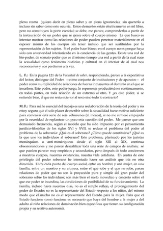 pleno  rostro    (quiero  decir  en  pleno  saber  y  en  plena  ignorancia)    sin  quererlo  a 
incluso sin saber como esto ocurría.  Estos elementos están efectivamente en ml libro, 
pero no constituyen la porte esencial; se debe, me parece, comprenderlos a partir de 
la  instauración  de  un  poder  que  se  ejerce  sobre  el  cuerpo  mismo.    La  que  busco  es 
intentar mostrar como las relaciones de poder pueden penetrar materialmente en el 
espesor  mismo  de  los  cuerpos  sin  tener  incluso  que  ser  sustituidos  por  la 
representación de los sujetos.  Si el poder hace blanco en el cuerpo no es porque haya 
sido con anterioridad interiorizado en la conciencia de las gentes. Existe una red de 
bio‐poder, de somato‐poder que es al mismo tiempo una red a partir de la cual nace 
la  sexualidad  como  fenómeno  histórico  y  cultural  en  el  interior  de  al  cual  nos 
reconocemos y nos perdemos a la vez. 
 
L.  F.:  En la página 121 de la Voluntad de saber, respondiendo, parece a la expectativa 
del lector; distingue del Poder  —como conjunto de instituciones y de aparatos—  el 
poder como multiplicidad de relaciones de fuerza inmanentes al dominio en el que se 
inscriben. Este poder, este poder‐juego, lo representa produciéndose continuamente, 
en  todas  portes,  en  toda  relación  de  un  extremo  al  otro.  Y  ¿es  este  poder,  si  se 
entiende bien, el que no seria exterior al sexo sino todo lo contrario? 
 
M. F.:  Para mí, lo esencial del trabajo es una reelaboración de la teoría del poder y no 
estoy seguro que el solo placer de escribir sobre la sexualidad fuese motivo suficiente 
para  comenzar esta serie de seis volúmenes  (al menos), si no me sintiese empujado 
por la necesidad de replantear un poco esta cuestión del poder.  Me parece que con 
demasiado  frecuencia,  según  el  modelo  que  ha  sido  impuesto  por  el  pensamiento 
jurídico‐filosófico  de  los  siglos  XVI  y  XVII,  se  reduce  el  problema  del  poder  al 
problema de la soberanía: ¿Qué es el soberano? ¿Cómo puede constituirse? ¿Qué es 
la  que  une  los  individuos  al  soberano?  Este  problema,  planteado  por  los  juristas 
monárquicos  o  anti‐monárquicos  desde  el  siglo  XIII  al  XIX,  continua 
obsesionándonos  y  me  parece  descalificar  toda  una  serie  de  campos  de  análisis;    sé 
que pueden parecer muy empíricos y secundarios, pero después de todo conciernen 
a  nuestros  cuerpos,  nuestras  existencias,  nuestra  vida  cotidiana.    En  contra  de  este 
privilegio  del  poder  soberano  he  intentado  hacer  un  análisis  que  iría  en  otra 
dirección.  Entre cada punto del cuerpo social, entre un hombre y una mujer, en una 
familia,  entre  un  maestro  y  su  alumna,  entre  el  que  sabe  y  el  que  no  sabe,  pasan 
relaciones  de  poder  que  no  son  la  proyección  pura  y  simple  del  gran  poder  del 
soberano  sobre  los  individuos;  son  más  bien  el  suelo  movedizo  y  concreto  sobre  el 
que ese poder se incardina, las condiciones de posibilidad de su funcionamiento.  La 
familia,  incluso  hasta  nuestros  días,  no  es  el  simple  reflejo,  el  prolongamiento  del 
poder  de  Estado;  no  es  la  representante  del  Estado  respecto  a  los  niños,  del  mismo 
modo  que  el  macho  no  es  el  representante  del  Estado  para  la  mujer.  Para  que  el 
Estado  funcione  como  funciona  es  necesario  que  haya  del  hombre  a  la  mujer  a  del 
adulto al niño relaciones de dominación bien especificas que tienen su configuración 
propia y su relativa autonomía. 
 