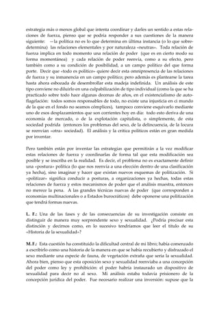 estrategia más o menos global que intenta coordinar y darles un sentido a estas rela‐
ciones  de  fuerza,  pienso  que  se  podría  responder  a  sus  cuestiones  de  la  manera 
siguiente:   —la política no es lo que determina en última instancia (o lo que sobre‐
determina)  las relaciones elementales y por naturaleza «neutras».  Toda relación de 
fuerza  implica  en  todo  momento  una  relación  de  poder    (que  es  en  cierto  modo  su 
forma  momentánea)    y  cada  relación  de  poder  reenvía,  como  a  su  efecto,  pero 
también  como  a  su  condición  de  posibilidad,  a  un  campo  político  del  que  forma 
porte.  Decir que «todo es político» quiere decir esta omnipresencia de las relaciones 
de fuerza y su inmanencia en un campo político; pero además es plantearse la tarea 
hasta  ahora  esbozada  de  desembrollar  esta  madeja  indefinida.    Un  análisis  de  este 
tipo conviene no diluirlo en una culpabilización de tipo individual (como la que se ha 
practicado  sobre  todo  hace  algunas  decenas  de  años,  en  el  existencialismo  de  auto‐
flagelación:  todos somos responsables de todo, no existe una injusticia en ci mundo 
de la que en el fondo no seamos cómplices),  tampoco conviene esquivarlo mediante 
uno de esos desplazamientos que son corrientes hoy en día:  todo esto deriva de una 
economía  de  mercado,  o  de  la  explotación  capitalista,  o  simplemente,  de  esta 
sociedad podrida  (entonces los problemas del sexo, de la delincuencia, de la locura 
se  reenvían  «otra»  sociedad).    El  análisis  y  la  critica  políticos  están  en  gran  medida 
por inventar. 
 
Pero  también  están  por  inventar  las  estrategias  que  permitirán  a  la  vez  modificar 
estas  relaciones  de  fuerza  y  coordinarlas  de  forma  tal  que  esta  modificación  sea 
posible y se inscriba en la realidad.  Es decir, el problema no es exactamente definir 
una «postura» política (lo que nos reenvía a una elección dentro de una clasificación 
ya  hecha),  sino  imaginar  y  hacer  que  existan  nuevos  esquemas  de  politización.    Si  
«politizar»  significa  conducir  a  posturas,  a  organizaciones  ya  hechas,  todas  estas 
relaciones de fuerza y estos mecanismos de poder que el análisis muestra, entonces 
no  merece  la  pena.    A  las  grandes  técnicas  nuevas  de  poder    (que  corresponden  a 
economías multinacionales o a Estados burocráticos)  debe oponerse una politización 
que tendrá formas nuevas. 
 
L.  F.:  Una  de  las  fases  y  de  las  consecuencias  de  su  investigación  consiste  en 
distinguir  de  manera  muy  sorprendente  sexo  y  sexualidad.    ¿Podría  precisar  esta 
distinción  y  decirnos  como,  en  lo  sucesivo  tendríamos  que  leer  el  titulo  de  su   
«Historia de la sexualidad»? 
 
M. F.:  Esta cuestión ha constituido la dificultad central de mi libro; había comenzado 
a escribirlo como una historia de la manera en que se había recubierto y disfrazado el 
sexo mediante una especie de fauna,  de vegetación extraña que seria  la sexualidad. 
Ahora bien, pienso que esta oposición sexo y sexualidad reenviaba a una concepción 
del  poder  como  ley  y  prohibición:  el  poder  habría  instaurado  un  dispositivo  de 
sexualidad  para  decir  no  al  sexo.    Mi  análisis  estaba  todavía  prisionero  de  la 
concepción  jurídica  del  poder.    Fue  necesario  realizar  una  inversión:  supuse  que  la 
 
