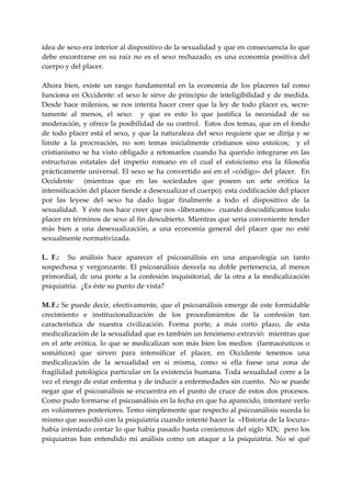 idea de sexo era interior al dispositivo de la sexualidad y que en consecuencia lo que 
debe  encontrarse  en  su  raíz  no  es  el  sexo  rechazado,  es  una  economía  positiva  del 
cuerpo y del placer. 
 
Ahora  bien,  existe  un  rasgo  fundamental  en  la  economía  de  los  placeres  tal  como 
funciona  en  Occidente:  el  sexo  le  sirve  de  principio  de  inteligibilidad  y  de  medida.  
Desde  hace  milenios,  se  nos  intenta  hacer  creer  que  la  ley  de  todo  placer  es,  secre‐
tamente  al  menos,  el  sexo:    y  que  es  esto  lo  que  justifica  la  necesidad  de  su 
moderación, y ofrece la posibilidad de su control.  Estos dos temas, que en el fondo 
de  todo  placer  está  el  sexo,  y  que  la  naturaleza  del  sexo  requiere  que  se  dirija  y  se 
limite  a  la  procreación,  no  son  temas  inicialmente  cristianos  sino  estoicos;    y  el 
cristianismo  se  ha  visto  obligado  a  retomarlos  cuando  ha  querido  integrarse  en  las 
estructuras  estatales  del  imperio  romano  en  el  cual  el  estoicismo  era  la  filosofía 
prácticamente  universal.  El  sexo  se  ha  convertido  así  en  el  «código»  del  placer.    En 
Occidente    (mientras  que  en  las  sociedades  que  poseen  un  arte  erótica  la 
intensificación del placer tiende a desexualizar el cuerpo)  esta codificación del placer 
por  las  leyese  del  sexo  ha  dado  lugar  finalmente  a  todo  el  dispositivo  de  la 
sexualidad.  Y éste nos hace creer que nos «liberamos»  cuando descodificamos todo 
placer en términos de sexo al fin descubierto. Mientras que seria conveniente tender 
más  bien  a  una  desexualización,  a  una  economía  general  del  placer  que  no  esté 
sexualmente normativizada. 
 
L.  F.:    Su  análisis  hace  aparecer  el  psicoanálisis  en  una  arqueología  un  tanto 
sospechosa  y  vergonzante.  El  psicoanálisis  desvela  su  doble  pertenencia,  al  menos 
primordial,  dc  una  porte  a  la  confesión  inquisitorial,  de  la  otra  a  la  medicalización 
psiquiatría.  ¿Es éste su punto de vista? 
 
M. F.: Se puede decir, efectivamente, que el psicoanálisis emerge de este formidable 
crecimiento  e  institucionalización  de  los  procedimientos  de  la  confesión  tan 
característica  de  nuestra  civilización.  Forma  porte,  a  más  corto  plazo,  de  esta 
medicalización de la sexualidad que es también un fenómeno extravió:  mientras que 
en  el  arte  erótica,  lo  que  se  medicalizan  son  más  bien  los  medios    (farmacéuticos  o 
somáticos)  que  sirven  para  intensificar  el  placer,  en  Occidente  tenemos  una 
medicalización  de  la  sexualidad  en  si  misma,  como  si  ella  fuese  una  zona  de 
fragilidad patológica  particular en la existencia humana. Toda sexualidad corre a la 
vez el riesgo de estar enferma y de inducir a enfermedades sin cuento.  No se puede 
negar  que  el  psicoanálisis  se  encuentra  en  el  punto  de  cruce  de  estos  dos  procesos.  
Como pudo formarse el psicoanálisis en la fecha en que ha aparecido, intentaré verlo 
en volúmenes posteriores. Temo simplemente que respecto al psicoanálisis suceda lo 
mismo que sucedió con la psiquiatría cuando intenté hacer la  «Historia de la locura» 
había intentado contar lo que había pasado hasta comienzos del siglo XIX;  pero los 
psiquiatras  han  entendido  mi  análisis  como  un  ataque  a  la  psiquiatría.  No  sé  qué 
 