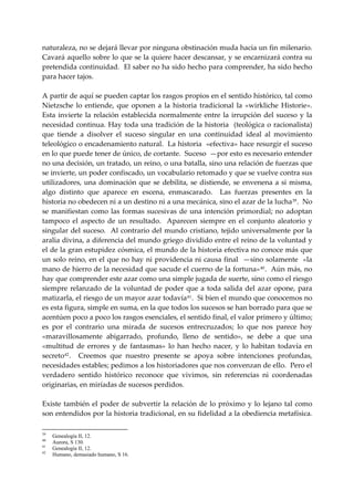 naturaleza, no se dejará llevar por ninguna obstinación muda hacia un fin milenario.  
Cavará aquello sobre lo que se la quiere hacer descansar, y se encarnizará contra su 
pretendida continuidad.  El saber no ha sido hecho para comprender, ha sido hecho 
para hacer tajos. 
 
A partir de aquí se pueden captar los rasgos propios en el sentido histórico, tal como 
Nietzsche  lo  entiende,  que  oponen  a  la  historia  tradicional  la  «wirkliche  Historie».  
Esta  invierte  la  relación  establecida  normalmente  entre  la  irrupción  del  suceso  y  la 
necesidad  continua.  Hay  toda  una  tradición  de  la  historia    (teológica  o  racionalista) 
que  tiende  a  disolver  el  suceso  singular  en  una  continuidad  ideal  al  movimiento 
teleológico o encadenamiento natural.  La historia  «efectiva» hace resurgir el suceso 
en lo que puede tener de único, de cortante.  Suceso  —por esto es necesario entender 
no una decisión, un tratado, un reino, o una batalla, sino una relación de fuerzas que 
se invierte, un poder confiscado, un vocabulario retomado y que se vuelve contra sus 
utilizadores,  una  dominación  que  se  debilita,  se  distiende,  se  envenena  a  si  misma, 
algo  distinto  que  aparece  en  escena,  enmascarado.    Las  fuerzas  presentes  en  la 
historia no obedecen ni a un destino ni a una mecánica, sino el azar de la lucha 39 .  No 
se  manifiestan  como  las  formas  sucesivas  de  una  intención  primordial;  no  adoptan 
tampoco  el  aspecto  de  un  resultado.    Aparecen  siempre  en  el  conjunto  aleatorio  y 
singular  del suceso.  Al  contrario del mundo cristiano, tejido universalmente por  la 
aralia divina, a diferencia del mundo griego dividido entre el reino de la voluntad y 
el de la gran estupidez cósmica, el mundo de la historia efectiva no conoce más que 
un solo reino, en el que no hay ni providencia ni causa final  —sino solamente  «la 
mano de hierro de la necesidad que sacude el cuerno de la fortuna» 40 .  Aún más, no 
hay que comprender este azar como una simple jugada de suerte, sino como el riesgo 
siempre  relanzado  de  la  voluntad  de  poder  que  a  toda  salida  del  azar  opone,  para 
matizarla, el riesgo de un mayor azar todavía 41 .  Si bien el mundo que conocemos no 
es esta figura, simple en suma, en la que todos los sucesos se han borrado para que se 
acentúen poco a poco los rasgos esenciales, el sentido final, el valor primero y último; 
es  por  el  contrario  una  mirada  de  sucesos  entrecruzados;  lo  que  nos  parece  hoy 
«maravillosamente  abigarrado,  profundo,  lleno  de  sentido»,  se  debe  a  que  una 
«multitud  de  errores  y  de  fantasmas»  lo  han  hecho  nacer,  y  lo  habitan  todavía  en 
secreto 42 .    Creemos  que  nuestro  presente  se  apoya  sobre  intenciones  profundas, 
necesidades estables; pedimos a los historiadores que nos convenzan de ello.  Pero el 
verdadero  sentido  histórico  reconoce  que  vivimos,  sin  referencias  ni  coordenadas 
originarias, en miríadas de sucesos perdidos. 
 
Existe  también  el  poder  de  subvertir  la  relación  de  lo  próximo  y  lo  lejano  tal  como 
son entendidos por la historia tradicional, en su fidelidad a la obediencia metafísica. 

39
     Genealogía II, 12.
40
     Aurora, S 130.
41
     Genealogía II, 12.
42
     Humano, demasiado humano, S 16.
 