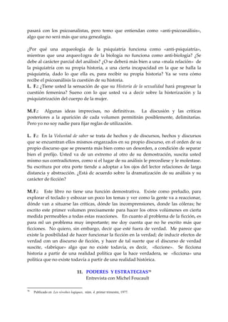 pasará  con  los  psicoanalistas,  pero  temo  que  entiendan  como  «anti‐psicoanálisis», 
algo que no será más que una genealogía. 
 
¿Por  qué  una  arqueología  de  la  psiquiatría  funciona  como  «anti‐psiquiatría», 
mientras  que  una  arqueo1ogra  de  la  biología  no  funciona  como  anti‐biología?  ¿Se 
debe al carácter parcial del análisis? ¿O se deberá más bien a una «mala relación»  de 
la  psiquiatría  con  su  propia  historia,  a  una  cierta  incapacidad  en  la  que  se  halla  la 
psiquiatría,  dado  lo  que  ella  es,  para  recibir  su  propia  historia?  Ya  se  vera  cómo 
recibe el psicoanálisis la cuestión de su historia. 
L.  F.:  ¿Tiene usted  la  sensación  de  que  su  Historia  de  la  sexualidad hará  progresar  la 
cuestión  femenina?  Sueno  con  lo  que  usted  va  a  decir  sobre  la  histerización  y  la 
psiquiatrización del cuerpo de la mujer. 
 
M. F.:    Algunas  ideas  imprecisas,  no  definitivas.    La  discusión  y  las  criticas 
posteriores  a  la  aparición  de  cada  volumen  permitirán  posiblemente,  delimitarías. 
Pero yo no soy nadie para fijar reglas de utilización. 
 
L.  F.:    En  la  Voluntad  de  saber  se  trata  de  hechos  y  de  discursos,  hechos  y  discursos 
que se encuentran ellos mismos engarzados en su propio discurso, en el orden de su 
propio discurso que se presenta más bien como un desorden, a condición de separar 
bien  el  prefijo.  Usted  va  de  un  extremo  al  otro  de  su  demostración,  suscita  usted 
mismo sus contradictores, como si el lugar de su análisis le precediese y le molestase. 
Su  escritura  por  otra  porte  tiende  a  adoptar  a  los  ojos  del  lector  relaciones  de  larga 
distancia  y  abstracción. ¿Está dc acuerdo sobre  la dramatización de su  análisis y  su 
carácter de ficción? 
 
M. F.:      Este  libro  no  tiene  una  función  demostrativa.    Existe  como  preludio,  para 
explorar el teclado y esbozar un poco los temas y ver como la gente va a reaccionar, 
dónde  van  a  situarse  las  criticas,  dónde  las  incomprensiones,  donde  las  cóleras;  he 
escrito  este  primer  volumen  precisamente  para  hacer  los  otros  volúmenes  en  cierta 
medida permeables a todas estas reacciones.   En cuanto al problema de la ficción, es 
para  ml  un  problema  muy  importante;  me  doy  cuenta  que  no  he  escrito  más  que 
ficciones.    No  quiero,  sin  embargo,  decir  que  esté  fuera  de  verdad.    Me  parece  que 
existe la posibilidad de hacer funcionar la ficción en la verdad; de inducir efectos de 
verdad  con  un  discurso  de  ficción,  y  hacer  de  tal  suerte  que  el  discurso  de  verdad 
suscite,  «fabrique»  algo  que  no  existe  todavía,  es  decir,    «ficcione».    Se  ficciona 
historia  a  partir  de  una  realidad  política  que  la  hace  verdadera,  se    «ficciona»  una 
política que no existe todavía a partir de una realidad histórica. 
 
                               11.   PODERES  Y ESTRATEGIAS 70
                                       Entrevista con Michel Foucault 

70
     Publicado en Les révoltes logiques, núm. 4, primer trimestre, 1977.
 