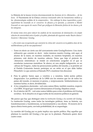  
La Historia de la locura termina desenmascarando las ilusiones de la «liberación»... de los 
locos.   El Nacimiento  de la Clínica  comienza ironizando sobre los humanismos médicos  y 
las  «fenomenologías  acéfalas  de  la  comprensión».    Sin  embargo  la  doxa  izquierdista  y  post‐
izquierdista  ha  resumido  en  el  «encierro»  la  eficacia  y  la  opresión,  y  convierte  a  Michel 
Foucault en una especie de nuevo Pinel que prefigura la liberación festiva de los deseos y de 
los márgenes. 
 
El  mismo  tema  sirve  para  reducir  los  análisis  de  los  mecanismos  de  dominación  a la  simple 
relación de exterioridad entre el poder y la plebe, planteada del siguiente modo: Razón clásica / 
Encierro = Marxismo / Goulag. 
 
—¿No existe una recuperación que convierte la crítica del «encierro en la palabra clave de los 
neoliberalismos y de los neo‐populismos? 
 
— Temo en efecto un cierto uso del acercamiento entre Goulag/Encierro. Una cierta 
     utilización  que  consiste  en  decir:    todos  tenemos  nuestro  Goulag,  está  aquí,  al 
     alcance  de  la  mano,  en  nuestras  ciudades,  en  nuestros  hospitales,  en  nuestras 
     prisiones;  está  dentro  de  nuestras  cabezas.  Temo  que  bajo  el  pretexto  de 
     «denuncias  sistemáticas»  se  instale  un  eclecticismo  acogedor  en  el  que  se 
     escudarían  numerosas  maniobras.  Se  abarca,  en  una  amplia  indignación,  en  un 
     «abrazo de Vergara», todas las persecuciones política del mundo, y se permite así 
     al  Partido  Comunista  francés  participar  en  un  mitin  en  el  que  debe  hablar 
     Pilouchtch. Lo que autoriza al llamado PCF a mantener tres discursos: 
      
• Para  la  galería:  henos  aquí,  a  vosotros  y  a  nosotros,  todos  juntos  pobres 
     desgraciados.  Los  problemas  de  la  URSS  son  los  mismos  que  los  de  todos  los 
     países del mundo, ni menores  ni peores, y recíprocamente. Solidaricémonos con 
     nuestras luchas, es decir, dividámoslas. 
• A los compañeros electorales:  ved como somos libres, también nosotros, respecto 
     a la URSS. Al igual que vosotros denunciamos el Goulag. Dejadnos actuar. 
• En el interior del PC:  ved como somos hábiles para evitar el problema dcl Goulag 
     soviético.  Se le disuelve en el agua turbia de los encierros políticos en general. 
 
Me parece que hay que distinguir entre la institución Goulag y la cuestión del Goulag.   
La  institución  Goulag,  como  todas  las  tecnologías  políticas,  tiene  su  historia,  sus 
transformaciones y transferencias, su funcionamiento y sus efectos.  El encierro de la 
época clásica forma parte, con toda probabilidad, de su arqueología. 
 
La  cuestión  del  Goulag  por  su  parte  implica  una  opción  política.  Hay  aquellos  que 
plantean  la  cuestión  del  Goulag  y  los  que  no  la  plantean.  Plantearía  quiere  decir 
cuatro cosas: 
 
 