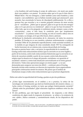 a  los  hombres  del  anti‐Goulag  el  coraje  de  sublevarse  y  de  morir  por  poder 
         decir una palabra a un poema.  Es preciso saber qué es la que le hace decir a 
         Mikäel Stern: «No me entregara; y saber también como estos hombres y estas 
         mujeres «casi analfabetos» que se habían reunido (¿bajo qué amenazas?)  para 
         acusarlo,  han  encontrado  la  fuerza  de  disculparlo  públicamente.  Es  a  ellos  a 
         quienes  hay  que  escuchar  y  no  a  nuestro  pequeño  romance  de  amar  secular 
         por el  «socialismo.  ¿Sobre qué se apoyan? ¿Qué es lo que les da esta energía? 
         ¿Que es lo que provoca su resistencia?  ¿Qué es la que les hace levantarse? Y 
         sobre todo, que no se les pregunte sí continúan siendo, siempre y pese a todo, 
         «comunistas»,  como  si  ésta  fuese  la  condición  para  que  aceptásemos 
         escucharlos 71 .  La palanca contra el Goulag, no está en nuestra cabeza sino en 
         sus cuerpos, su energía, en lo que ellos hacen, dicen y piensan. 
      d) Rechazar  la  disolución  universalista  de  la  «denuncia»  de  todos  los  encierros 
         posibles. El Goulag no es una cuestión a plantear uniformemente a cualquier 
         sociedad. Debe de ser planteada específicamente a toda sociedad socialista, en 
         la  medida  en  que  ninguna  de  estas  sociedades  desde  1917  ha  conseguido  de 
         hecho funcionar sin un sistema más a menos desarrollado de Goulag. 
     En suma es preciso hacer valer, a mí juicio, la especificidad de la cuestión del 
     Goulag contra todo reduccionismo teórico (que la convierte en un error legible a 
     partir de los textos), contra todo reduccionismo historicista (que la convierte en un 
     efecto de coyuntura aislable a partir de sus causas), contra toda disociación 
     utópica (que la situaría en el campo del pseudo‐«socialismo» en oposición al 
     socialismo «mismo»), contra toda disolución universalizarte en la forma general 
     del encierro. Todas estas operaciones juegan un mismo papel —y no son 
     demasiadas para asegurar una tarea tan difícil—: continuar, pese al Goulag, 
     hacienda circular entre nosotros un discurso de izquierdas cuyos organizadores 
     principales continuarían siendo los mismos. Me parece que el análisis de 
     Glucksman escapa a todos estos reduccionismos que se practican alegremente. 
 
Dicho esto sobre la especificidad del Goulag, quedan en pie dos problemas: 
 
• ¿Cómo  ligar  concretamente,  en  el  análisis  y  en  a  practica,  la  critica  de  las 
   tecnologías de normalización que derivan históricamente del encierro clásico, y a 
   lucha  contra  el  Goulag  soviético  en  tanto  que  peligro  históricamente  creciente? 
   ¿Dónde están las prioridades? ¿Qué relaciones orgánicas establecer entre las dos 
   tareas? 
• El  otro  problema,  que  está  ligado  al  precedente    (la  respuesta  a  este  último 
   condiciona de algún modo la respuesta al primero),  se refiere a la existencia de 
   una  «plebe»,  blanco  constante  y  constantemente  mudo,  de  los  dispositivos  del 
   poder. 

71
     Señalemos que en Francia no se encuentra, como en otros países, esta publicación regular de la contracultura soviética.
     Es en ella, no en los textos de Marx, en donde debe estar para nosotros el material de reflexión.
 