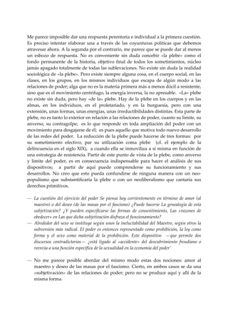  
Me parece imposible dar una respuesta perentoria e individual a la primera cuestión. 
Es  preciso  intentar  elaborar  una  a  través  de  las  coyunturas  políticas  que  debemos 
atravesar ahora. A la segunda por el contrario, me parece que se puede dar al menos 
un  esbozo  de  respuesta.  No  es  conveniente  sin  duda  concebir  «la  plebe»  como  el 
fondo  permanente  de  la  historia,  objetivo  final  de  todos  los  sometimientos,  núcleo 
jamás apagado totalmente de todas las sublevaciones. No existe sin duda la realidad 
sociológica de «la plebe». Pero existe siempre alguna cosa, en el cuerpo social, en las 
clases,  en  los  grupos,  en  los  mismos  individuos  que  escapa  de  algún  modo  a  las 
relaciones de poder; alga que no es la materia primera más a menos dócil a resistente, 
sino que es el movimiento centrifugo, la energía inversa, la no apresable.  «La» plebe 
no  existe  sin  duda,  pero hay  «de la»  plebe.  Hay de la  plebe  en los cuerpos y en  las 
almas,  en  los  individuos,  en  el  proletariado,  y  en  la  burguesía,  pero  con  una 
extensión, unas formas, unas energías, unas irreductibilidades distintas. Esta parte de 
plebe, no es tanto lo exterior en relación a las relaciones de poder, cuanto su limite, su 
anverso,  su  contragolpe;    es  lo  que  responde  en  toda  ampliación  del  poder  con  un 
movimiento para desgajarse de él;  es pues aquello que motiva todo nuevo desarrollo 
de las redes del poder.  La reducción de la plebe puede hacerse de tres formas:  por 
su  sometimiento  efectivo,  par  su  utilización  coma  plebe    (cf.  el  ejemplo  de  la 
delincuencia en el siglo XIX),  a cuando ella se inmoviliza a sí misma en función de 
una estrategia de resistencia. Partir de este punto de vista de la plebe, como anverso 
y  limite  del  poder,  es  en  consecuencia  indispensable  para  hacer  el  análisis  de  sus 
dispositivos;    a  partir  de  aquí  puede  comprenderse  su  funcionamiento  y  sus 
desarrollos.  No  creo  que  esto  pueda  confundirse  de  ninguna  manera  con  un  neo‐
populismo  que  substantificaría  la  plebe  o  con  un  neoliberalismo  que  cantaría  sus 
derechos primitivos. 
 
— La  cuestión  del  ejercicio  del  poder  Se  piensa  hoy  corrientemente  en  término  de  amor  (al 
     maestro) o del deseo (de las masas por el fascismo) ¿Puede hacerse La genealogía de esta 
     subjetivación?  ¿Y  pueden  especificarse  las  formas  de  consentimiento,  Las  «razones  de 
     obedecer» en Las que dicha subjetivación disfraza el funcionamiento? 
— Alrededor del sexo se instituye según unos la ineluctabilidad del Maestro, según otros la 
     subversión más radical. El poder es entonces representado como prohibición, la ley como 
     forma  y  el  sexo  como  material  de  la  prohibición.  Este  dispositivo    —que  permite  dos 
     discursos  contradictorios—  ¿está  ligado  al  «accidente»  del  descubrimiento  freudiano  o 
     reenvía a una función específica de la sexualidad en la economía del poder’ 
 
— No  me  parece  posible  abordar  del  mismo  modo  estas  dos  nociones:  amor  al 
     maestro  y deseo de las  masas por el fascismo. Cierto,  en ambos casos se da una 
     «subjetivación»  de  las  relaciones  de  poder;  pero  no  se  produce  aquí  y  allí  de  la 
     misma forma. 
      
 