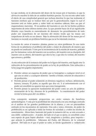 Lo  que  molesta,  en  la  afirmación  del  deseo  de  las  masas  por  el  fascismo,  es  que  la 
afirmación encubre la falta de un análisis histórico preciso. Yo veo en esto sobre todo 
el  efecto  de  una  complicidad  general  que  rechaza  descifrar  lo  que  fue  realmente  el 
fascismo  (rechazo  que  se  traduce  bien  sea  por  la  generalización,  según  la  cual  el 
fascismo  está  en  todas  partes  y  sobre  todo  en  nuestras  cabezas,  bien  sea  por  el 
esquematismo  marxista).    El  no‐análisis  del  fascismo  es  uno  de  los  hechos  políticos 
importantes de estos últimos treinta años. La que permite hacer de él un significante 
flotante,  cuya  función  es  esencialmente  de  denuncia:  los  procedimientos  de  todo 
poder  son  sospechosos  de  ser  fascistas  del  mismo  modo  que  las  masas  son 
sospechosas de serlo en sus deseos.  Bajo la afirmación del deseo de las masas por el 
fascismo se esconde un problema histórico que no se ha intentado resolver. 
 
La  noción  de  «amor  al  maestro»  plantea,  pienso  yo,  otros  problemas.  Es  una  cierta 
forma de no plantearse el problema del poder a mejor de plantearlo de manera que 
no pueda ser analizado. Y esto por la inconsistencia de la noción de maestro, poblada 
por los fantasmas varios del maestro con su esclavo, del maestro con su discípulo, del 
maestro con su obrero, del maestro que dice la ley y que dice la verdad, del maestro 
que censura y prohíbe. 
 
A esta reducción de la instancia del poder en la figura del maestro, está ligada otra: la 
reducción de los procedimientos de poder en la ley de prohibición. Esta reducción a 
la ley juega tres papeles importantes: 
 
• Permite valorar un esquema de poder que es homogéneo a cualquier nivel en el 
     que uno se sitúe y a cualquier dominio:  familia a Estado, relación de educación o 
     de producción; 
• Permite pensar el poder solamente en términos negativos: rechazo, delimitación, 
     barrera,  censura,  El  poder,  es  aquello  que  dice  no.  Y  el  enfrentamiento  con  el 
     poder así concebido no aparece más que como transgresión; 
• Permite  pensar  la  operación  fundamental  del  poder  como  un  acto  de  palabras:  
     enunciación  de  la  ley,  discurso  de  la  prohibición.    La  manifestación  del  poder 
     reviste la forma pura del «no debes». 
 
Una  concepción  semejante  proporciona  un  cierto  número  de  beneficios 
epistemológicos. Y esto por la posibilidad de relacionarla con una etnología centrada 
en  el  análisis  de  las  grandes  prohibiciones  de  la  alianza,  y  con  un  psicoanálisis 
centrado  en  los  mecanismos  de  represión.  Una  sola  y  única  «fórmula»  de  poder  (la 
prohibición)  es  así  aplicada  a  todas  las  formas  de  sociedad  y  a  todos  los  niveles  de 
sometimiento.  Ahora bien, haciendo del poder la instancia del no, se está avocado a 
una doble «subjetivación»:  el poder, del lado en el que se ejerce, es concebido coma 
una  especie  de  gran  Sujeto  absoluto  —real,  imaginario  a  jurídico,  poco  importa—  
que  articula  la  prohibición:    Soberanía  del  Padre,  del  Monarca,  de  la  voluntad 
general.    Del  lado  en  el  que  el  poder  se  sufre,  se  tiende  igualmente  a  «subjetivarlo 
 
