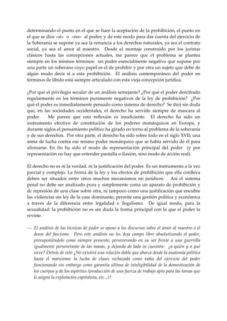 determinando el punto en el que se hace la aceptación de la prohibición, el punto en 
el que se dice «si»  o  «no»  al poder; y de este modo para dar cuenta del ejercicio de 
la Soberanía se supone ya sea la renuncia a los derechos naturales, ya sea el contrato 
social,  ya  sea  el  amor  al  maestro.    Desde  el  montaje  construido  por  los  juristas 
clásicos  hasta  las  concepciones  actuales,  me  parece  que  el  problema  se  plantea 
siempre en los mismos términos:  un poder esencialmente negativo que supone por 
una parte un soberano cuyo papel es el de prohibir y por otra un sujeto que debe de 
algún  modo  decir  sí  a  esta  prohibición.    El  análisis  contemporáneo  del  poder  en 
términos de libido está siempre articulado con esta vieja concepción jurídica. 
 
¿Por qué el privilegio secular de un análisis semejante? ¿Por qué el poder descifrado 
regularmente  en  los  términos  puramente  negativos  de  la  ley  de  prohibición?    ¿Por 
qué el poder es inmediatamente pensado como sistema de derecho?  Se dirá sin duda 
que,  en  las  sociedades  occidentales,  el  derecho  ha  servido  siempre  de  mascara  al 
poder.      Me  parece  que  esta  reflexión  es  insuficiente.    El  derecho  ha  sido  un 
instrumento  efectivo  de  constitución  de  los  poderes  monárquicos  en  Europa,  y 
durante siglos el pensamiento político ha girado en torno al problema de la soberanía 
y de sus derechos.  Por otra parte, el derecho ha sido sobre todo en el siglo XVII, una 
arma de lucha contra ese mismo poder monárquico que se había servido de él para 
afirmarse.  En  fin  ha  sido  el  modo  de  representación  principal  del  poder    (y  por 
representación no hay que entender pantalla o ilusión, sino modo de acción real). 
 
El derecho no es ni la verdad, ni la justificación del poder. Es un instrumento a la vez 
parcial y complejo. La forma de la ley y los efectos de prohibición que ella conlleva 
deben  ser  situados  entre  otros  muchos  mecanismos  no  jurídicos.      Así  el  sistema 
penal no debe ser analizado pura y simplemente coma un aparato de prohibición y 
dc represión de una clase sobre otra, ni tampoco como una justificación que encubre 
las violencias sin ley de la case dominante; permite una gestión política y económica 
a  través  de  la  diferencia  entre  legalidad  e  ilegalísmo.    De  igual  modo,  para  la 
sexualidad:  la  prohibición  no  es  sin  duda  la  forma  principal  con  la  que  el  poder  la 
reviste. 
 
— El análisis de las técnicas de poder se opone a los discursos sobre el amor al maestro o el 
    deseo  del  fascismo.    Pero  este  análisis  no  les  deja  campo  libre  absolutizando  el  poder, 
    presuponiéndolo  como  siempre  presente,  perseverando  en  su  ser  frente  a  una  guerrilla 
    igualmente  perseverante  de  las  masas,  y  dejando  de  lado  in  cuestión:    ¿a  quién  y  a  qué 
    sirve? Detrás de esto ¿No existirá una relación doble que abarca desde la anatomía política 
    hasta  el  marxismo:  la  lucha  de  clases  rechazada  como  ratio  del  ejercicio  del  poder 
    funcionando  sin  embargo  como  garantía  última de  inteligibilidad  de  la domesticación  de 
    los cuerpos y de los espíritus (producción de una fuerza de trabajo apta para las tareas que 
    le asigna la explotación capitalista, etc...)? 
 
 