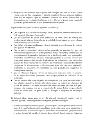 — Me parece, efectivamente, que el poder está «siempre ahí», que no se está nunca 
    «fuera»,  que  no  hay  «márgenes»,    para  la  pirueta  de  los  que  están  en  ruptura.   
    Pero  esto  no  significa  que  sea  necesario  admirar  una  forma  inabarcable  de 
    dominación o un privilegio absoluto de la ley.  Que no se pueda estar «fuera del 
    poder» no quiere decir que se está de todas formas atrapado. 
 
Sugeriría más bien (pero estas son hipótesis a confirmar): 
 
• Que  el  poder  es  co‐extensivo  al  cuerpo  social,  no  existen,  entre  las  mallas  de  su 
    red, playas de libertades elementales; 
• Que  las  relaciones  de  poder  están  imbricadas  en  otros  tipos  de  relación  (de 
    producción, de alianza, de familia, de sexualidad) donde juegan un papel a la vez 
    condicionante y condicionado; 
• Que dichas relaciones no obedecen a la sola forma de la prohibición y del castigo, 
    sino que son multiformes. 
• Que  su  entre  cruzamiento  esboza  hechos  generales  de  dominación;  que  esta 
    dominación se organiza en una estrategia más a menos coherente y unitaria: que los 
    procedimientos  dispersados,  heteromorfos  y  locales  de  poder  son  reajustados, 
    reforzados,  transformados  par  estas  estrategias  globales  y  todo  ella  coexiste  con 
    numerosos fenómenos de inercia, de desniveles, de resistencias;  que no conviene 
    pues partir de un hecho primero y masivo de dominación (una estructura binaria 
    compuesta  de  «dominantes»  y  «dominados»),  sino  mis  bien  una  producción 
    multiforme  de  relaciones  de  dominación  que  son  parcialmente  integrables  en 
    estrategias de conjunto; 
• Que las relaciones de poder «sirven» en efecto, pero no porque estén «al servicio» 
    de  un  interés  económico  primigenio,  sino  porque  pueden  ser  utilizadas  en  las 
    estrategias; 
• Que  no  existen  relaciones  de  poder  sin  resistencias;  que  estas  son  más  reales  y 
    más  eficaces  cuando  se  forman  allí  mismo  donde  se  ejercen  las  relaciones  de 
    poder;  la  resistencia  al  poder  no  tiene  que  venir  de  fuera  para  ser  real,  pero 
    tampoco  esta  atrapada  por  ser  la  compatriota  del  poder.  Existe  porque  esta  allí 
    donde  el  poder  está:    es  pues  como  el,  multiple  e  integrable  en  estrategias 
    globales. 
 
La  lucha  de  clases  puede  pues  no  ser  «la  ratio  del  ejercicio  del  poder»  y  ser  no 
obstante «garantía de inteligibilidad» de algunas grandes estrategias. 
 
— El análisis de la guerrilla masas / poder  ¿puede escapar a las concepciones reformistas que 
    hacen de la revuelta el intermitente que obliga a los de arriba a una nueva adaptación o el 
    reclamo mediante el cual se instituye una nueva forma de dominación?  ¿Se puede pensar 
    el rechazo fuera del dilema del reformismo y del angelismo?  La entrevista con Deleuze de 
 