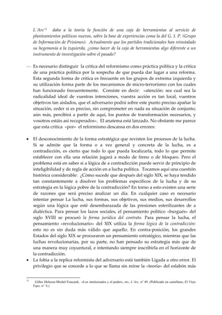 L´Arc 72     daba  a  la  teoría  la  función  de  una  caja  de  herramientas  al  servicio  de 
     planteamientos políticos nuevos, sobre la base de experiencias coma la del G. I. P. (Grupo 
     de Información de Prisiones).  Actualmente que los partidos tradicionales han reinstalado 
     su hegemonía a la izquierda, ¿como hacer de la caja de herramientas algo diferente a un 
     instrumento de investigación sobre el pasado? 
 
— Es necesario distinguir  la critica del reformismo como práctica política y la critica 
  de  una  práctica  política  por  la  sospecha  de  que  pueda  dar  lugar  a  una  reforma.  
  Esta segunda forma de critica es frecuente en los grupos de extrema izquierda y 
  su utilización forma parte de los mecanismos de micro‐terrorismo con los cuales 
  han  funcionado  frecuentemente.    Consiste  en  decir:    «atención:  sea  cual  sea  la 
  radicalidad  ideal  de  vuestras  intenciones,  vuestra  acción  es  tan  local,  vuestros 
  objetivos tan aislados, que el adversario podrá sobre este punto preciso apañar la 
  situación, ceder si es preciso, sin comprometer en nada su situación de conjunto; 
  aún  más,  percibirá  a  partir  de  aquí,  los  puntos  de  transformación  necesarios,  y 
  vosotros estáis así recuperados».  El anatema está lanzado. No obstante me parece 
  que esta critica  «por»  el reformismo descansa en dos errores: 
 
• El desconocimiento de la forma estratégica que revisten los procesos de la lucha. 
  Si  se  admite  que  la  forma  o  a  vez  general  y  concreta  de  la  lucha,  es  a 
  contradicción,  es  cierto  que  todo  lo  que  pueda  localizarla,  todo  lo  que  permite 
  establecer  con  ella  una  relación  jugará  a  modo  de  freno  o  de  bloqueo.  Pero  el 
  problema está en saber si a lógica de a contradicción puede servir de principio de 
  inteligibilidad y de regla de acción en a lucha política.  Tocamos aquí una cuestión 
  histórica considerable:  ¿Cómo sucede que después del siglo XIX, se haya tendido 
  tan  constantemente  a  disolver  los  problemas  específicos  de  la  lucha  y  de  su 
  estrategia en la lógica pobre de la contradicción? En torno a esto existen una serie 
  de  razones  que  será  preciso  analizar  un  día.  En  cualquier  caso  es  necesario 
  intentar  pensar  La  lucha,  sus  formas,  sus  objetivos,  sus  medios,  sus  desarrollos 
  según  una  lógica  que  esté  desembarazada  de  las  presiones  esterilizantes  de  a 
  dialéctica.  Para  pensar  los  lazos  sociales,  el  pensamiento  político  «burgués»  del 
  siglo  XVIII  se  procuró  la  forma  jurídica  del  contrato.  Para  pensar  la  lucha,  el 
  pensamiento  «revolucionario»  del  XIX  utiliza  la  forma  lógica  de  la  contradicción:  
  esto  no  es  sin  duda  más  válido  que  aquello.  En  contra‐posición,  los  grandes 
  Estados del siglo XIX se procuraron un pensamiento estratégico, mientras que las 
  luchas  revolucionarias,  por  su  parte,  no  han  pensado  su  estrategia  más  que  de 
  una manera muy coyuntural, e intentando siempre inscribirla en el horizonte de 
  la contradicción. 
• La fobia a la replica reformista del adversario está también Ligada a otro error. El 
  privilegio que se concede a lo que se llama sin reírse la «teoría» del eslabón más 


72
      Gilles Deleuze-Michel Foucault, «Los intelectuales y el poder», rev, L’Arc, n° 49. (Publicado en castellano, El Viejo
     Topo, n° 6.)
 