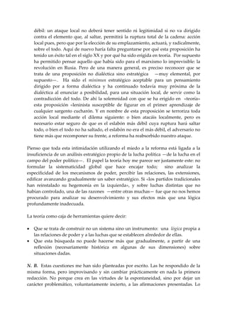 débil:  un  ataque  local  no  deberá  tener  sentido  ni  legitimidad  si  no  va  dirigido 
   contra  el  elemento  que,  al  saltar,  permitirá  la  ruptura  total  de  la  cadena:  acción 
   local pues, pero que por la elección de su emplazamiento, actuará, y radicalmente, 
   sobre el todo. Aquí de nuevo haría falta preguntarse por qué esta proposición ha 
   tenido un éxito tal en el siglo XX y por qué ha sido erigida en teoría.  Por supuesto 
   ha permitido pensar aquello que había sido para el marxismo lo imprevisible: la 
   revolución  en  Rusia.  Pero  de  una  manera  general,  es  preciso  reconocer  que  se 
   trata  de  una  proposición  no  dialéctica  sino  estratégica      —muy  elemental,  por 
   supuesto—.    Ha  sido  el  minimun  estratégico  aceptable  para  un  pensamiento 
   dirigido  por  a  forma  dialéctica  y  ha  continuado  todavía  muy  próxima  de  la 
   dialéctica  al  enunciar  a  posibilidad,  para  una  situación  local,  de  servir  como  la 
   contradicción  del  todo.  De  ahí  la  solemnidad  con  que  se  ha  erigido  en    «teoría» 
   esta  proposición  «leninista  susceptible  de  figurar  en  el  primer  aprendizaje  de 
   cualquier  sargento  cucharón.  Y  en  nombre  de  esta  proposición  se  terroriza  toda 
   acción  local  mediante  el  dilema  siguiente:  o  bien  atacáis  localmente,  pero  es 
   necesario  estar  seguro  de  que  es  el  eslabón  más  débil  cuya  ruptura  hará  saltar 
   todo, o bien el todo no ha saltado, el eslabón no era el más débil, el adversario no 
   tiene más que recomponer su frente, a reforma ha reabsorbido nuestro ataque. 
 
Pienso  que  toda  esta  intimidación  utilizando  el  miedo  a  la  reforma  está  ligada  a  la 
insuficiencia de un análisis estratégico propio de la lucha política —de la lucha en el 
campo del poder político—.  El papel la teoría hoy me parece ser justamente este: no 
formular  la  sistematicidad  global  que  hace  encajar  todo;    sino  analizar  la 
especificidad  de  los  mecanismos  de  poder,  percibir  las  relaciones,  las  extensiones, 
edificar avanzando gradualmente un saber estratégico. Si «los partidos tradicionales 
han  reinstalado  su  hegemonía  en  la  izquierda»,  y  sobre  luchas  distintas  que  no 
habían controlado, una de las razones  —entre otras muchas— fue que no nos hemos 
procurado  para  analizar  su  desenvolvimiento  y  sus  efectos  más  que  una  lógica 
profundamente inadecuada. 
 
La teoría como caja de herramientas quiere decir: 
 
• Que se trata de construir no un sistema sino un instrumento:  una  lógica propia a 
    las relaciones de poder y a las luchas que se establecen alrededor de ellas. 
• Que  esta  búsqueda  no  puede  hacerse  más  que  gradualmente,  a  partir  de  una 
    reflexión  (necesariamente  histórica  en  algunas  de  sus  dimensiones)  sobre 
    situaciones dadas. 
 
N.  B.  Estas cuestiones me han sido planteadas por escrito. Las he respondido de la 
misma  forma,  pero  improvisando  y  sin  cambiar  prácticamente  en  nada  la  primera 
redacción.  No  porque  crea  en  las  virtudes  de  la  espontaneidad,  sino  por  dejar  un 
carácter  problemático,  voluntariamente  incierto,  a  las  afirmaciones  presentadas.  Lo 
 