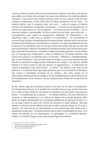 A ésta, en efecto, le gusta echar una mirada hacia las lejanías y las alturas: las épocas 
más  nobles,  las  formas  más  elevadas,  las  ideas  más  abstractas,  las  individualidades 
más pura.  Y para hacer esto, intenta acercarse cada vez más, situarse al pie de estas 
cumbres,  resistiéndose  a  tener  sobre  ellas  la  famosa  perspectiva  de  las  ranas.      La 
historia  efectiva,  por  el  contrario,  mira  más  cerca    —sobre  el  cuerpo,  el  sistema 
nervioso, los alimentos y la digestión, las energías—, revuelve en las decadencias; y si 
afronta las viejas épocas, es con la sospecha  —no rencorosa sino divertida — de un 
ronroneo  bárbaro  e  inconfesable.  No  tiene  miedo  de  mirar  bajo;    pero  mira  alto    —
sumergiéndose  para  captar  las  perspectivas,  desplegar  las  dispersiones  y  las 
diferencias,  dejar  a  cada  cosa  su  medida  y  su  intensidad—.    Su  movimiento  es 
inverso al que realizan subrepticiamente los historiadores: simulan mirar más allá de 
sí mismos, pero bajamente, arrastrándose, se acercan a ese lejano prometedor (en esto 
se parecen a los metafísicos que no ven por encima del mundo más que un más allá 
para prometérselo a título de recompensa); la historia efectiva mira de más cerca pero 
para separarse bruscamente y retomado a distancia (mirada parecida a la del médico 
que  se  sumerge  para  diagnosticar  y  decir  la  diferencia).  El  sentido  histórico  está 
mucho  más  cercano  a  la  medicina  que  a  la filosofía.    «Histórica  y  fisiológicamente» 
dice a veces Nietzsche 43 .  Esto no tiene nada de extraño, ya que en la idiosincrasia del 
filósofo  se  encuentra  la  degeneración  sistemática  del  cuerpo,  y  «la  falta  de  sentido 
histórico,  el  rencor  contra  la  idea  de  devenir,  el  egipcianismo»,    la  obstinación  de 
«poner  al  principio  lo  que  está  al  final»,    y  a  situar    «las  últimas  cosas  antes  de  las 
primeras» 44 . La historia tiene algo mejor que hacer que ser la sirvienta de la filosofía y 
que  contar  e1  nacimiento  necesario  de  la  verdad  y  del  valor;  puede  ser  el 
conocimiento diferencial de las energías y de los desfallecimientos, de las alturas y de 
los hundimientos, de los venenos y de los contravenenos. Puede ser la ciencia de los 
remedios 45 . 
 
En  fin,  último  rasgo  de  esta  historia  efectiva.  No  teme  ser  un  saber  en  perspectiva. 
Los historiadores buscan en la medida de lo posible borrar lo que puede traicionar, 
en su saber, el lugar desde el cual miran, el momento en el que están, el partido que 
toman  —lo inapresable de su pasión—.  El sentido histórico, tal como Nietzsche lo 
entiende,  se  sabe  perspectiva,  y  no  rechaza  el  sistema  de  su  propia  injusticia.  Mira 
desde un ángulo determinado con el propósito deliberado de apreciar, de decir si o 
no,  de  seguir todas  los  trazos del veneno,  de encontrar  el mejor antídoto.   Más que 
simular un discreto olvido delante de lo que se mira, más que buscar en él su ley y 
someter  a  él  cada  uno  de  sus  movimientos,  es  una  mirada  que  sabe  dónde  mira  e 
igualmente lo que mira.  El sentido histórico da al saber la posibilidad de hacer, en el 
mismo  movimiento  de  su  conocimiento,  su  genealogía.  La  «wirkliche  Historie» 
efectúa,  en vertical al lugar en que está, la genealogía de la historia. 
 

43
     Crepúsculo de los ídolos, Vagancias inactuales, S 44.
44
     Ibíd. La razón en la filosofía, S 1 y 4.
45
     El viajero y su sombra, S 188.
 