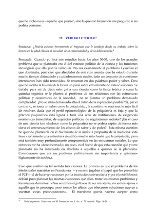 que he dicho no es «aquello que pienso’, sino la que con frecuencia me pregunto si no 
podría pensarse. 
 
 
                                  12.   VERDAD Y PODER 73
 
Fontana:    ¿Podría  esbozar  brevemente  el  trayecto  que  le  condujo  desde  su  trabajo  sobre  la 
locura en la edad clásica al estudiar de la criminalidad y de la delincuencia? 
 
Foucault:    Cuando  yo  hice  mis  estudios  hacia  los  años  50‐55,  uno  de  los  grandes 
problema  que  se  planteaba  era  el  del  estatuto  político  de  la  ciencia  y  las  funciones 
ideológicas  que  ella  podría  vehicular.  No  era  exactamente  el  problema  Lyssenko  el 
que  dominaba,  pero  creo  que  alrededor  de  este  ruin  asunto,  que  ha  estado  durante 
mucho tiempo disimulado y cuidadosamente oculto, todo un conjunto de cuestiones 
interesantes  han  sido  removidas.  Se  resumen  en  dos  palabras:  poder  y  saber.  Creo 
que he escrito la Historia de la locura un poco sobre el horizonte de estas cuestiones. Se 
trataba  para  mí  de  decir  esto:  ¿si  a  una  ciencia  como  la  física  teórica  o  coma  la 
química  orgánica  se  le  plantea  ci  problema  de  sus  relaciones  con  las  estructuras 
políticas  y  económicas  de  la  sociedad,    no  se  plantea  un  problema  demasiado 
complicado?  ¿No se sitúa demasiado alto el listón de la explicación posible? Si, par el 
contrario, se toma un saber como la psiquiatría, ¿la cuestión no será mucho más fácil 
de  resolver,  dada  que  el  perfil  epistemológico  de  la  psiquiatría  es  baja  y  que  la 
práctica  psiquiátrica  está  ligada  a  toda  una  serie  de  instituciones,  de  exigencias 
económicas inmediatas, de urgencias políticas, de regulaciones sociales? ¿En el caso 
de  una  ciencia  tan  «dudosa»  como  la  psiquiatría  no  se  podría  captar  de  forma  más 
cierta el entrecruzamiento de los efectos de saber y de poder?  Esta misma cuestión 
he  querido  plantearla  en  el  Nacimiento  de  la  clínica  a  propósito  de  la  medicina:  ésta 
tiene ciertamente una estructura científica mucho más fuerte que la psiquiatría, pero 
está también muy profundamente comprometida en las estructuras sociales. Lo que 
entonces me ha «desconcertado» un poco, es el hecho de que esta cuestión que yo me 
planteaba  no  ha  interesado  en  absoluto  a  aquellos  a  quienes  se  la  planteaba. 
Consideraron  que  era  un  problema  políticamente  sin  importancia  y  epistemo‐
lógicamente sin nobleza. 
 
Creo  que  existían  en  tal  sentido  tres  razones.  La  primera  es  que  el  problema  de  los 
intelectuales marxistas en Francia era  —y en esto jugaban el papel que les prescribía 
el PCF— el de hacerse reconocer por la institución universitaria y por el establishment; 
debían pues plantear las mismas cuestiones que ellos, tratar los mismos problemas y 
los mismos dominios:  «Nos sentimos orgullosos de ser marxistas, no somos ajenos a 
aquello que  os preocupa;  pero  somos los  añicos que ofrecemos soluciones  nuevas  a 
vuestras  viejas  preocupaciones».    El  marxismo  quería  hacerse  aceptar  como 

73
     Vérité et pauvoir. Entrevista con M. Fontana en rev. L’Arc, n.° 70 especial. Págs. 16-26.
 