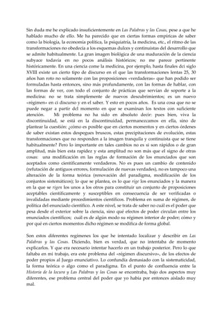 Sin duda me he explicado insuficientemente en Las Palabras y las Cosas, pese a que he 
hablado  mucho  de  ello.  Me  ha  parecido  que  en  ciertas  formas  empíricas  de  saber 
como la biología, la economía política, la psiquiatría, la medicina, etc., el ritmo de las 
transformaciones no obedecía a los esquemas dulces y continuistas del desarrollo que 
se admite habitualmente. La gran imagen biológica de una maduración de la ciencia 
subyace  todavía  en  no  pocos  análisis  históricos;  no  me  parece  pertinente 
históricamente. En una ciencia come la medicina, por ejemplo, hasta finales dci siglo 
XVIII  existe  un  cierto  tipo  de  discurso  en  el  que  las  transformaciones  lentas  25,  30 
años han roto no solamente con las proposiciones «verdaderas» que han podido ser 
formuladas  hasta  entonces,  sino  más  profundamente,  con  las  formas  de  hablar,  con 
las  formas  de  ver,  con  todo  el  conjunto  de  prácticas  que  servían  de  soporte  a  la 
medicina:  no  se  trata  simplemente  de  nuevos  descubrimientos;  es  un  nuevo 
«régimen» en ci discurso y en el saber. Y esto en pocos años.  Es una cosa que no se 
puede  negar  a  partir  dcl  momento  en  que  se  examinan  los  textos  con  suficiente 
atención.      Mi  problema  no  ha  sido  en  absoluto  decir:  pues  bien,  viva  la 
discontinuidad,  se  está  en  la  discontinuidad,  permanezcamos  en  ella,  sino  de 
plantear la cuestión: ¿cómo es posible que en ciertos momentos y en ciertos órdenes 
de  saber  existan  estos  despegues  bruscos,  estas  precipitaciones  de  evolución,  estas 
transformaciones que no responden a la imagen tranquila y continuista que se tiene 
habitualmente?  Pero  lo  importante  en  tales  cambios  no  es  si  son  rápidos  o  de  gran 
amplitud,  más  bien  esta  rapidez  y  esta  amplitud  no  son  más  que  el  signo  de  otras 
cosas:    una  modificación  en  las  reglas  de  formación  de  los  enunciados  que  son 
aceptados  como  científicamente  verdaderos.  No  es  pues  un  cambio  de  contenido 
(refutación de antiguos errores, formulación de nuevas verdades), no es tampoco una 
alteración  de  la  forma  teórica  (renovación  del  paradigma,  modificación  de  los 
conjuntos sistemáticos); lo que se plantea, es lo que rige los enunciados y la manera 
en  la  que  se  rigen  los  unos  a  los  otros  para  constituir  un  conjunto  de  proposiciones 
aceptables  científicamente  y  susceptibles  en  consecuencia  de  ser  verificadas  o 
invalidadas mediante procedimientos científicos. Problema en suma de régimen, de 
política del enunciado científico. A este nivel, se trata de saber no cuál es el poder que 
pesa  desde  el  exterior  sobre  la  ciencia,  sino  qué  efectos  de  poder  circulan  entre  los 
enunciados científicos;  cuál es de algún modo su régimen interior de poder; cómo y 
por qué en ciertos momentos dicho régimen se modifica de forma global. 
 
Son  estos  diferentes  regímenes  los  que  he  intentado  localizar  y  describir  en  Las 
Palabras  y  las  Cosas.  Diciendo,  bien  es  verdad,  que  no  intentaba  de  momento 
explicarlos. Y que era necesario intentar hacerlo en un trabajo posterior. Pero lo que 
faltaba  en mi  trabajo,  era  este  problema  del  «régimen  discursivo»,  de  los  efectos  de 
poder  propios  al Juego  enunciativo. Lo confundía demasiado con la  sistematicidad, 
la  forma  teórica  o  algo  como  el  paradigma.  En  el  punto  de  confluencia  entre  la 
Historia  de  la  locura  y  Las  Palabras  y  las  Cosas  se  encontraba,  bajo  dos  aspectos  muy 
diferentes,  ese  problema  central  del  poder  que  yo  había  por  entonces  aislado  muy 
mal. 
 