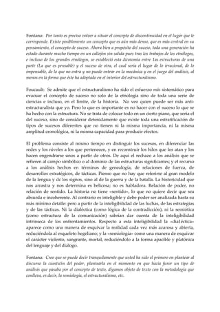  
Fontana:  Por tanto es preciso volver a situar el concepto de discontinuidad en el lugar que le 
corresponde. Existe posiblemente un concepto que es aún más denso, que es más central en su 
pensamiento, el concepto de suceso. Ahora bien a propósito del suceso, toda una generación ha 
estado durante mucho tiempo en un callejón sin salida pues tras los trabajos de los etnólogos, 
e incluso  de  los grandes  etnólogos, se estableció esta  dicotomía entre 1as estructuras  de una 
parte  (La  que  es  pensable)  y  el  suceso  de  otra,  el  cual  seria  el  lugar  de  lo  irracional,  de  lo 
impensable, de lo que no entra y no puede entrar en la mecánica y en el juego del análisis, al 
menos en la forma que éste ha adoptado en el interior del estructuralismo. 
 
Foucault:  Se admite que el estructuralismo ha sido el esfuerzo más sistemático para 
evacuar  el  concepto  de  suceso  no  solo  de  la  etnología  sino  de  toda  una  serie  de 
ciencias  e  incluso,  en  el  limite,  de  la  historia.    No  veo  quien  puede  ser  más  anti‐
estructuralista que yo. Pero lo que es importante es no hacer con el suceso lo que se 
ha hecho con la estructura. No se trata de colocar todo en un cierto piano, que seria el 
del  suceso,  sino  de  considerar  detenidamente  que  existe  toda  una  estratificación  de 
tipos  de  sucesos  diferentes  que  no  tienen  ni  la  misma  importancia,  ni  la  misma 
amplitud cronológica, ni la misma capacidad para producir efectos. 
 
El  problema  consiste  al  mismo  tiempo  en  distinguir  los  sucesos,  en  diferenciar  las 
redes y los niveles a los que pertenecen, y en reconstruir los hilos que los atan y los 
hacen  engendrarse  unos  a  partir  de  otros.  De  aquí  el  rechazo  a  los  análisis  que  se 
refieren al campo simbólico o al dominio de las estructuras significantes; y el recurso 
a  los  análisis  hechos  en  términos  de  genealogía,  de  relaciones  de  fuerza,  de 
desarrollos estratégicos, de tácticas. Pienso que no hay que referirse al gran modelo 
de la lengua y dc los signos, sino al de la guerra y de la batalla. La historicidad que 
nos  arrastra  y  nos  determina  es  belicosa;  no  es  habladora.  Relación  de  poder,  no 
relación  de  sentido.  La  historia  no  tiene  «sentido»,  lo  que  no  quiere  decir  que  sea 
absurda e incoherente. Al contrario es inteligible y debe poder ser analizada hasta su 
más mínimo detalle: pero a partir de la inteligibilidad de las luchas, de las estrategias 
y  de  las  tácticas.  Ni  la  dialéctica  (como  lógica  de  la  contradicción),  ni  la  semiótica 
(como  estructura  de  la  comunicación)  sabrían  dar  cuenta  de  la  inteligibilidad 
intrínseca  de  los  enfrentamientos.  Respecto  a  esta  inteligibilidad  la  «dia1éctica» 
aparece  como  una  manera  de  esquivar  la  realidad  cada  vez  más  azarosa  y  abierta, 
reduciéndola al esqueleto hegeliano; y la «semiología» como una manera de esquivar 
el carácter violento, sangrante, mortal, reduciéndolo a la forma apacible y platónica 
del lenguaje y del diálogo. 
 
Fontana:  Creo que se puede decir tranquilamente que usted ha sido el primero en plantear al 
discurso  la  cuestu5n  del  poder,  plantearla  en  el  momento  en  que  hacia  furor  un  tipo  de 
análisis que pasaba por el concepto de texto, digamos objeto de texto con la metodología que 
conlleva, es decir, la semiología, el estructuralismo, etc. 
 
 