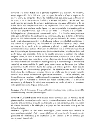 Foucault:    No  pienso  haber sido  el primero  en plantear  esta cuestión.  Al contrario, 
estoy  sorprendido  de  la  dificultad  que  tuve  para  formularla.  Cuando  lo  pienso  de 
nuevo, ahora, me pregunto, ¿de qué he podido hablar, por ejemplo, en la Historia de 
la  locura,  o  en  el  Nacimiento  de  la  clínica,  si  no  era  del  poder?    Ahora  bien,  soy 
perfectamente  consciente  de  no  haber  prácticamente  empleado  el  término  y  de  no 
haber  tenido  este  campo  de  análisis  a  mi  disposición.  Puedo  decir  que  ciertamente 
existía una incapacidad que estaba ligada con toda seguridad a la situación política 
en  que  nos  encontrábamos.    No  se  ve  de  qué  lado    —a  derecha  o  a  izquierda—  
habría podido ser planteado este problema del poder.   A la derecha, no se planteaba 
más  que  en  términos  de  constitución,  de  soberanía,  etc.,    por  la  tanto  en  términos 
jurídicos.  Del lado marxista, en términos de aparato de Estado. La manera como el 
poder se ejercía concretamente y en detalle, con toda su especificidad, sus técnicas y 
sus tácticas, no se planteaba;  uno se contentaba con denunciarlo en el  «otro»,  en el 
adversario,  de  un  modo  a  la  vez  polémico  y  global:    el  poder  en  el  socialismo 
soviético era llamado por sus adversarios totalitarismo; y en el capitalismo occidental 
era  denunciado  por  los  marxistas  como  dominación  de  clase,  pero  la  mecánica  del 
poder  jamás  era  analizada.    Solo  se  ha  podido  comenzar  a  realizar  este  trabajo 
después  del  68,  es  decir  a  partir  de  luchas  cotidianas  y  realizadas  por  la  base,  con 
aquellos que  tenían que enfrentarse  en los eslabones  más finos  de la red del poder.  
Fue ahí donde la cara concreta del poder apareció y al mismo tiempo la fecundidad 
verosímil  de  estos  análisis  del  poder  para  darse  cuenta  de  las  cosas  que  habían 
permanecido  hasta  entonces  fuera  del  campo  del  análisis  político.    Para  decirlo 
simplemente,  el  internamiento  psiquiátrico,  la  normalización  mental  de  los 
individuos,  las  instituciones  penales,  tienen  sin  duda  una  importancia  bastante 
limitada  si  se  busca  solamente  la  significación  económica.      Por  el  contrarío,  son 
indudablemente esenciales en el funcionamiento general de los engranajes del poder.  
Siempre  que  se  planteaba  la  cuestión  del  poder  subordinándola  a  la  instancia 
económica  y  al  sistema  de  interés  que  aseguraba,  se  estaba  abocado  a  considerar 
estos problemas como de poca importancia. 
 
Fontana:  ¿Para la formulación de esta problemática constituyeron un obstáculo objetivo Un 
cierto marxismo y una cierta fenomenología? 
 
Foucault:  Si, si usted quiere, en la medida en que es verdad que las personas de mí 
generación han estado alimentadas cuando eran estudiantes con estas dos formas de 
análisis: una que reenvía al sujeto constituyente, y la otra que reenvía a lo económico 
en  última  instancia,  a  la  ideología  y  al  juego  de  las  superestructuras  y  de  las 
infraestructuras. 
Fontana:    Siguiendo  en  este  marco  metodológico,  ¿cómo  situaría  usted  entonces  la 
aproximación genealógica? ¿Cuál es su necesidad como interrogación sobre las condiciones de 
posibilidad,  las  modalidades  y  la  constitución  de  los  «objetos»  y  de  los  dominios  que 
sucesivamente ha analizado? 
 
 