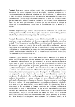 Foucault:  Quería ver como se podían resolver estos problemas de constitución en el 
interior de una trama histórica en lugar de reenviarlos a un sujeto constituyente. Es 
preciso  desembarazarse  del  sujeto  constituyente,  desembarazarse  del  sujeto  mismo, 
es decir, llegar a un análisis que pueda dar cuenta de la constitución del sujeto en la 
trama histórica. Y es eso la que yo llamaría genealogía, es decir, una forma de historia 
que da cuenta de la constitución de los saberes, de los discursos, de los dominios de 
objeto,  etc.,  sin  tener  que  referirse  a  un  sujeto  que  sea  trascendente  en  relación  al 
campo  de  los  acontecimientos  a  que  corre  en  su  identidad  vacía,  a  través  de  la 
historia. 
 
Fontana:    La  fenomenología  marxista,  un  cierto  marxismo  ciertamente  han  actuado  como 
pantalla y obstáculo; existen también dos conceptos que continúan siendo pantalla y obstáculo 
actualmente, el de ideología por una  parte, y el de represión por otra. 
 
Foucault:  La noción de ideología me parece difícilmente utilizable par tres razones. 
La primera es que, se quiera a no, está siempre en oposición virtual a algo que seria la 
verdad.  Ahora bien, yo creo que el problema no está en hacer la realmente, creo, por 
dos  razones:  porque  se  trata  de  luchas  reales,  materiales,  cotidianas,  y  porque 
encontraban con frecuencia, pero bajo una forma distinta, el mismo adversario que el 
proletariado,  el  campesinado o las masas (las  multi‐nacionales,  el aparato judicial  y 
policial,  la  especulación inmobiliaria, de); es lo que llamaré intelectual  «especifico» 
por oposición al intelectual «universal». 
 
Esta  nueva  figura  tiene  otra  significación  política:  ella  ha  permitido  si  no  soldar,  al 
menos  rearticular  categorías  bastante  próximas  que  habían  permanecido  separadas. 
El  intelectual,  hasta  entonces,  era  por  excelencia  el  escritor:  conciencia  universal, 
sujeto  libre,  se  oponía  a  aquellos  que  no  eran  más  que  competentes  al  servicio  del 
Estado o del Capital (ingenieros, magistrados, profesores).  Desde el momento en que 
la polinización se opera a partir de la actividad especifica de cada uno, el umbral de 
la escritura, como marca sacralizante del intelectual, desaparece: y pueden producirse 
entonces lazos transversales de saber a saber, de un punto de politización al otro: así 
los  magistrados  y  los  psiquiatras,  los  médicos  y  los  trabajadores  sociales,  los 
trabajadores  de  laboratorio  y  los  sociólogos  pueden  cada  uno  en  su  lugar  propio  y 
mediante  intercambios  y  ayudas,  participar  en  una  politización  global  de  los 
intelectuales. Este proceso explica que si el escritor tiende a desaparecer como figura 
de proa, el profesor y la universidad aparecen no quizá como elementos principales 
sino  como  «ejes  de  transmisión»,  puntos  privilegiados  de  cruzamiento.  Que  la 
universidad  y  la  enseñanza  se  hayan  convertido  en  regiones  políticamente 
ultrasensibles, la razón es sin duda ésta. Y lo que se llama la crisis de la universidad 
no  debe  ser  interpretada  como  pérdida  de  fuerza  sino  por  el  contrario  como 
multiplicación  y  refuerzo  de  sus  efectos  de  poder,  en  medio  de  un  conjunto 
multiforme  de  intelectuales,  que prácticamente  todos,  pasan  por  ella  y  se  refieren  a 
ella.  Toda  la  teorización  exasperada  de  la  escritura  a  la  que  se  ha  asistido  en  el 
 