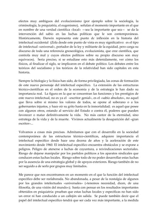efectos  muy  ambiguos  del  evolucionismo  (por  ejemplo  sobre  la  sociología,  la 
criminología, la psiquiatría, el eugenismo),  señalan el momento importante en el que 
en  nombre  de  una  verdad  científica  «local»  —sea  la  importante  que  sea—    se  da  la 
intervención  del  sabio  en  las  luchas  políticas  que  le  son  contemporáneas. 
Históricamente,  Darwin  representa  este  punto  dc  inflexión  en  la  historia  del 
intelectual occidental  (Zola desde este punto de vista es muy significativo:  es el tipo 
de intelectual «universal», portador de la ley y militante de la equidad, pero carga su 
discurso de toda  una referencia gnoseológica, evolucionista,  que cree científica,  que 
controla  muy  mal  y  cuyos  efectos  políticos  sobre  su  propio  discurso  son  muy 
equívocos).    Seria  preciso,  si  se  estudiase  esto  más  detenidamente,  ver  cómo  los 
físicos, al finalizar el siglo, se implicaron en el debate político. Los debates entre los 
teóricos  del  socialismo  y  los  teóricos  de  la  relatividad  han  sido  capitales  en  esta 
historia. 
 
Siempre la biología y la física han sido, de forma privilegiada, las zonas de formación 
de  este  nuevo  personaje  del  intelectual  especifico.    La  extensión  de  las  estructuras 
técnico‐científicas  en  el  orden  de  la  economía  y  de  la  estrategia  le  han  dado  su 
importancia real.  La figura en la que se concentran las funciones y los prestigios de 
este nuevo intelectual, no es ya el  «escritor genial», es el «sabio absoluto», no aquel 
que  lleva  sobre  si  mismo  los  valores  de  todos,  se  opone  al  soberano  o  a  los 
gobernantes injustos, y hace oír su grito hasta en la inmortalidad;  es aquel que posee 
con  algunos  otros,  estando  al  servicio  del  Estado  o  contra  él,  poderes  que  pueden 
favorecer  o  matar  definitivamente  la  vida.    No  más  cantor  de  la  eternidad,  sino 
estratega de la vida y de la muerte.  Vivimos actualmente la desaparición del «gran 
escritor»... 
 
Volvamos  a  cosas  más  precisas.  Admitamos  que  con  el  desarrollo  en  la  sociedad 
contemporánea  de  las  estructuras  técnico‐científicas,  adquiere  importancia  el 
intelectual  especifico  desde  hace  una  decena  de  años  y  la  aceleración  de  este 
movimiento desde 1960. El intelectual especifico encuentra obstáculos y se expone a 
peligros.  Peligro  de  atenerse  a  luchas  de  coyuntura,  a  reivindicaciones  sectoriales. 
Riesgo  de  dejarse  manipular  por los partidos políticos  a los  aparatos sindicales que 
conducen estas luchas locales.  Riesgo sobre todo de no poder desarrollar estas luchas 
por la ausencia de una estrategia global y de apoyos exteriores. Riesgo también de no 
ser seguido a de serlo por grupos muy limitados. 
 
Me parece que nos encontramos en un momento en el que la función del intelectual 
especifico debe ser reelaborada. No abandonada, a pesar de la nostalgia de algunos 
por  los  grandes  intelectuales  «universales»  («tenemos  necesidad,  dicen,  de  una 
filosofía, de una visión del mundo»);  basta con pensar en los resultados importantes 
obtenidos en psiquiatría: prueban que estas luchas locales y especificas no han sido 
un  error  ni  han  conducido  a  un  callejón  sin  salida.    Se  puede  también  decir  que  el 
papel del intelectual especifico tendrá que ser cada vez más importante, a la medida 
 