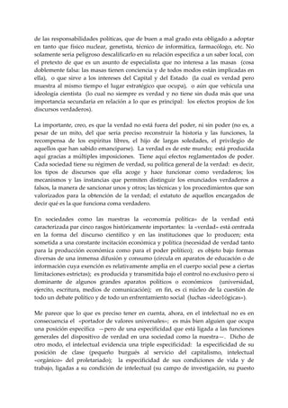 de las responsabilidades políticas, que de buen a mal grado esta obligado a adoptar 
en  tanto  que  físico  nuclear,  genetista,  técnico  de  informática,  farmacólogo,  etc.  No 
solamente seria peligroso descalificarlo en su relación especifica a un saber local, con 
el  pretexto  de  que  es  un  asunto  de  especialista  que  no  interesa  a  las  masas    (cosa 
doblemente falsa: las masas tienen conciencia y de todos modos están implicadas en 
ella),    o  que  sirve  a  los  intereses  del  Capital  y  del  Estado    (la  cual  es  verdad  pero 
muestra  al  mismo  tiempo  el  lugar  estratégico  que  ocupa),    o  aún  que  vehicula  una 
ideología  cientísta    (lo  cual  no  siempre  es  verdad  y  no  tiene  sin  duda  más  que  una 
importancia secundaria en  relación a lo que es principal:  los efectos  propios de los 
discursos verdaderos). 
 
La importante, creo, es que la verdad no está fuera del poder, ni sin poder (no es, a 
pesar  de  un  mito,  del  que  seria  preciso  reconstruir  la  historia  y  las  funciones,  la 
recompensa  de  los  espíritus  libres,  el  hijo  de  largas  soledades,  el  privilegio  de 
aquellos que han sabido emanciparse).  La verdad es de este mundo;  está producida 
aquí  gracias  a  múltiples  imposiciones.    Tiene  aquí  efectos  reglamentados  de  poder.  
Cada sociedad tiene su régimen de verdad, su politica general de la verdad:  es decir, 
los  tipos  de  discursos  que  ella  acoge  y  hace  funcionar  como  verdaderos;  los 
mecanismos  y  las  instancias  que  permiten  distinguir  los  enunciados  verdaderos  a 
falsos, la manera de sancionar unos y otros; las técnicas y los procedimientos que son 
valorizados  para  la  obtención  de  la  verdad;  el  estatuto  de  aquellos  encargados  de 
decir qué es la que funciona coma verdadero. 
 
En  sociedades  como  las  nuestras  la  «economía  política»  de  la  verdad  está 
caracterizada par cinco rasgos históricamente importantes:  la «verdad» está centrada 
en  la  forma  del  discurso  científico  y  en  las  instituciones  que  lo  producen;  esta 
sometida a una constante incitación económica y política (necesidad de verdad tanto 
para  la  producción  económica  como  para  el  poder  político);    es  objeto  bajo  formas 
diversas de una inmensa difusión y consumo (circula en aparatos de educación o de 
información cuya exención es relativamente amplia en el cuerpo social pese a ciertas 
limitaciones estrictas);  es producida y transmitida bajo el control no exclusivo pero sí 
dominante  de  algunos  grandes  aparatos  políticos  o  económicos    (universidad, 
ejercito,  escritura,  medios  de  comunicación);    en  fin,  es  ci  núcleo  de  la  cuestión  de 
todo un debate político y de todo un enfrentamiento social  (luchas «ideo1ógicas»). 
  
Me  parece  que  lo  que  es  preciso  tener  en  cuenta,  ahora,  en  el  intelectual  no  es  en 
consecuencia el  «portador de valores universales»;  es más bien alguien que ocupa 
una posición específica  —pero de una especificidad que está ligada a las funciones 
generales  del  dispositivo  de  verdad  en  una  sociedad  como  la  nuestra—.    Dicho  de 
otro  modo,  el  intelectual  evidencia  una  triple  especificidad:    la  especificidad  de  su 
posición  de  clase  (pequeño  burgués  al  servicio  del  capitalismo,  intelectual  
«orgánico»  del  proletariado);    la  especificidad  de  sus  condiciones  de  vida  y  de 
trabajo,  ligadas  a  su  condición  de  intelectual  (su  campo  de  investigación,  su  puesto 
 