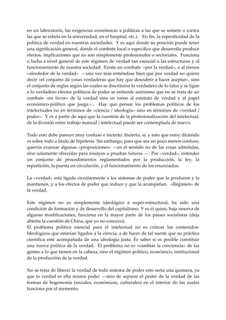 en un laboratorio, las exigencias económicas a políticas a las que se somete o contra 
las que se rebela en la universidad, en el hospital, etc.).   En fin, la especificidad de la 
politica de verdad en nuestras sociedades.  Y es aquí donde su posición puede tener 
una significación general, donde el combate local o especifico que desarrolla produce 
efectos, implicaciones que no son simplemente profesionales o sectoriales.  Funciona 
o lucha a nivel general de este régimen de verdad tan esencial a las estructuras y al 
funcionamiento de nuestra sociedad.  Existe un combate  «por la verdad», o al menos  
«alrededor de la verdad»  —una vez más entiéndase bien que por verdad no quiero 
decir «el conjunto de cosas verdaderas que hay que descubrir a hacer aceptar», sino 
el conjunto de reglas según las cuales se discrimina lo verdadero de lo falso y se ligan 
a lo verdadero efectos políticos de poder se entiende asimismo que no se trata de un 
combate  «en  favor»  de  la  verdad  sino  en  torno  al  estatuto  de  verdad  y  al  papel 
económico‐político  que  juega—.    Hay  que  pensar  los  problemas  políticos  de  los 
intelectuales  no  en  términos  de  «ciencia  /  ideología»  sino  en  términos  de  «verdad  / 
poder».  Y es a partir de aquí que la cuestión de la profesionalización del intelectual, 
de la división entre trabajo manual / intelectual puede ser contemplada de nuevo. 
 
Todo esto debe parecer muy confuso e incierto. Incierto, sí, y esto que estoy diciendo 
es sobre todo a titulo de hipótesis. Sin embargo, para que sea un poco menos confuso, 
querría  avanzar  algunas  «proposiciones»  —en  el  sentido  no  de  las  cosas  admitidas, 
sino solamente ofrecidas para ensayos a pruebas futuras —: Por «verdad», entender 
un  conjunto  de  procedimientos  reglamentados  por  la  producción,  la  ley,  la 
repartición, la puesta en circulación, y el funcionamiento de los enunciados. 
 
La «verdad» está ligada circularmente a los sistemas de poder que la producen y la 
mantienen, y a los efectos de poder que induce y que la acompañan.  «Régimen» de 
la verdad. 
 
Este  régimen  no  es  simplemente  ideológico  a  super‐estructural;  ha  sido  una 
condición de formación y de desarrollo del capitalismo. Y es éi quien, baja reserva de 
algunas  modificaciones,  funciona  en  la  mayor  parte  de  los  países  socialistas  (deja 
abierta la cuestión de China, que yo no conozco). 
El  problema  político  esencial  para  el  intelectual  no  es  criticar  los  contenidos‐
Ideológicos que estarían ligados a la ciencia, a de hacer de tal suerte que su práctica 
científica  esté  acompañada  de  una  ideología  justa.  Es  saber  si  es  posible  constituir 
una  nueva  política  de  la  verdad.    El  problema  no  es  «cambiar  la  conciencia»  de  las 
gentes a lo que tienen en la cabeza, sino el régimen político, económico, institucional 
de la producción de la verdad. 
 
No se trata de liberar la verdad de todo sistema de poder esto seria una quimera, ya 
que  la  verdad  es  ella  misma  poder  —sino  de  separar  el  poder  de  la  verdad  de  las 
formas  de  hegemonía  (sociales,  económicas,  culturales)  en  el  interior  de  las  cuales 
funciona por el memento. 
 