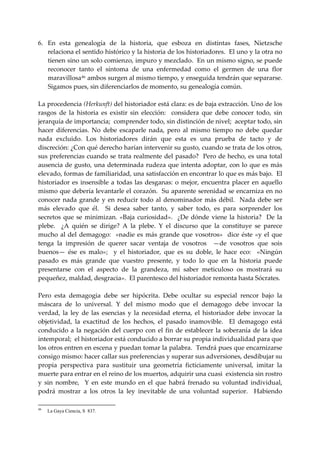 6. En  esta  genealogía  de  la  historia,  que  esboza  en  distintas  fases,  Nietzsche 
    relaciona el sentido histórico y la historia de los historiadores.  El uno y la otra no 
    tienen sino un solo comienzo, impuro y mezclado.  En un mismo signo, se puede 
    reconocer  tanto  el  síntoma  de  una  enfermedad  como  el  germen  de  una  flor 
    maravillosa 46  ambos surgen al mismo tiempo, y enseguida tendrán que separarse.  
    Sigamos pues, sin diferenciarlos de momento, su genealogía común. 
 
La procedencia (Herkunft) del historiador está clara: es de baja extracción. Uno de los 
rasgos  de  la  historia  es  existir  sin  elección:    considera  que  debe  conocer  todo,  sin 
jerarquía de importancia;  comprender todo, sin distinción de nivel;  aceptar todo, sin 
hacer  diferencias.  No  debe  escaparle  nada,  pero  al  mismo  tiempo  no  debe  quedar 
nada  excluido.  Los  historiadores  dirán  que  esta  es  una  prueba  de  tacto  y  de 
discreción: ¿Con qué derecho harían intervenir su gusto, cuando se trata de los otros, 
sus preferencias cuando se trata realmente del pasado?  Pero de hecho, es una total 
ausencia  de  gusto,  una determinada  rudeza que  intenta  adoptar,  con lo que  es más 
elevado, formas de familiaridad, una satisfacción en encontrar lo que es más bajo.  El 
historiador  es  insensible  a  todas  las  desganas:  o  mejor,  encuentra  placer  en  aquello 
mismo que debería levantarle el corazón.  Su aparente serenidad se encarniza en no 
conocer  nada  grande  y  en  reducir  todo  al  denominador  más  débil.    Nada  debe  ser 
más  elevado  que  él.    Si  desea  saber  tanto,  y  saber  todo,  es  para  sorprender  los 
secretos  que  se  minimizan.  «Baja  curiosidad».    ¿De  dónde  viene  la  historia?    De  la 
plebe.    ¿A  quién  se  dirige?  A  la  plebe.  Y  el  discurso  que  la  constituye  se  parece 
mucho  al  del  demagogo:    «nadie  es  más  grande  que  vosotros»    dice  éste  «y  el  que 
tenga  la  impresión  de  querer  sacar  ventaja  de  vosotros    —de  vosotros  que  sois 
buenos—  ése  es  malo»;    y  el  historiador,  que  es  su  doble,  le  hace  eco:    «Ningún 
pasado  es  más  grande  que  vuestro  presente,  y  todo  lo  que  en  la  historia  puede 
presentarse  con  el  aspecto  de  la  grandeza,  mi  saber  meticuloso  os  mostrará  su 
pequeñez, maldad, desgracia».  El parentesco del historiador remonta hasta Sócrates. 
 
Pero  esta  demagogia  debe  ser  hipócrita.  Debe  ocultar  su  especial  rencor  bajo  la 
máscara  de  lo  universal.  Y  del  mismo  modo  que  el  demagogo  debe  invocar  la 
verdad,  la  ley  de  las  esencias  y  la  necesidad  eterna,  el  historiador  debe  invocar  la 
objetividad,  la  exactitud  de  los  hechos,  el  pasado  inamovible.    El  demagogo  está 
conducido  a  la  negación  del  cuerpo  con  el  fin  de  establecer  la  soberanía  de  la  idea 
intemporal;  el historiador está conducido a borrar su propia individualidad para que 
los otros entren en escena y puedan tomar la palabra.  Tendrá pues que encarnizarse 
consigo mismo: hacer callar sus preferencias y superar sus adversiones, desdibujar su 
propia  perspectiva  para  sustituir  una  geometría  ficticiamente  universal,  imitar  la 
muerte para entrar en el reino de los muertos, adquirir una cuasi  existencia sin rostro 
y  sin  nombre,    Y  en  este  mundo  en  el  que  habrá  frenado  su  voluntad  individual, 
podrá  mostrar  a  los  otros  la  ley  inevitable  de  una  voluntad  superior.    Habiendo 

46
     La Gaya Ciencia, S 837.
 