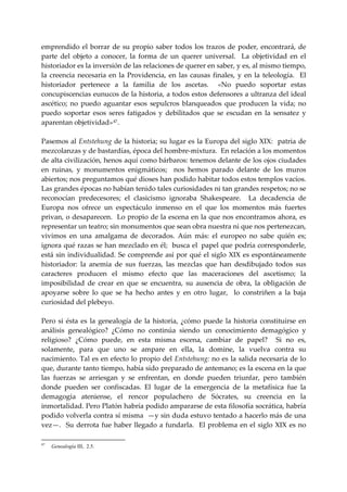 emprendido  el  borrar  de  su  propio  saber  todos  los  trazos  de  poder,  encontrará,  de 
parte  del  objeto  a  conocer,  la  forma  de  un  querer  universal.    La  objetividad  en  el 
historiador es la inversión de las relaciones de querer en saber, y es, al mismo tiempo, 
la  creencia  necesaria  en  la  Providencia,  en  las  causas  finales,  y  en  la  teleología.    El 
historiador  pertenece  a  la  familia  de  los  ascetas.    «No  puedo  soportar  estas 
concupiscencias eunucos de la historia, a todos estos defensores a ultranza del ideal 
ascético;  no  puedo  aguantar  esos  sepulcros  blanqueados  que  producen  la  vida;  no 
puedo  soportar  esos  seres  fatigados  y  debilitados  que  se  escudan  en  la  sensatez  y 
aparentan objetividad» 47 . 
 
Pasemos al Entstehung de la historia; su lugar es la Europa del siglo XIX:  patria de 
mezcolanzas y de bastardías, época del hombre‐mixtura.  En relación a los momentos 
de alta civilización, henos aquí como bárbaros: tenemos delante de los ojos ciudades 
en  ruinas,  y  monumentos  enigmáticos;    nos  hemos  parado  delante  de  los  muros 
abiertos; nos preguntamos qué dioses han podido habitar todos estos templos vacíos.  
Las grandes épocas no habían tenido tales curiosidades ni tan grandes respetos; no se 
reconocían  predecesores;  el  clasicismo  ignoraba  Shakespeare.    La  decadencia  de 
Europa  nos  ofrece  un  espectáculo  inmenso  en  el  que  los  momentos  más  fuertes 
privan, o desaparecen.  Lo propio de la escena en la que nos encontramos ahora, es 
representar un teatro; sin monumentos que sean obra nuestra ni que nos pertenezcan, 
vivimos  en  una  amalgama  de  decorados.  Aún  más:  el  europeo  no  sabe  quién  es; 
ignora qué razas se han mezclado en él;  busca el    papel que podría corresponderle, 
está  sin  individualidad.  Se  comprende  así  por  qué  el  siglo  XIX  es  espontáneamente 
historiador:  la  anemia  de  sus  fuerzas,  las  mezclas  que  han  desdibujado  todos  sus 
caracteres  producen  el  mismo  efecto  que  las  maceraciones  del  ascetismo;  la 
imposibilidad  de  crear  en  que  se  encuentra,  su  ausencia  de  obra,  la  obligación  de 
apoyarse  sobre  lo  que  se  ha  hecho  antes  y  en  otro  lugar,    lo  constriñen  a  la  baja 
curiosidad del plebeyo. 
 
Pero  si  ésta  es  la  genealogía  de  la  historia,  ¿cómo  puede  la  historia  constituirse  en 
análisis  genealógico?  ¿Cómo  no  continúa  siendo  un  conocimiento  demagógico  y 
religioso?  ¿Cómo  puede,  en  esta  misma  escena,  cambiar  de  papel?    Si  no  es, 
solamente,  para  que  uno  se  ampare  en  ella,  la  domine,  la  vuelva  contra  su 
nacimiento. Tal es en efecto lo propio del Entstehung: no es la salida necesaria de lo 
que, durante tanto tiempo, había sido preparado de antemano; es la escena en la que 
las  fuerzas  se  arriesgan  y  se  enfrentan,  en  donde  pueden  triunfar,  pero  también 
donde  pueden  ser  confiscadas.  El  lugar  de  la  emergencia  de  la  metafísica  fue  la 
demagogia  ateniense,  el  rencor  populachero  de  Sócrates,  su  creencia  en  la 
inmortalidad. Pero Platón habría podido ampararse de esta filosofía socrática, habría 
podido volverla contra sí misma  —y sin duda estuvo tentado a hacerlo más de una 
vez—.    Su  derrota  fue  haber  llegado  a  fundarla.    El  problema  en  el  siglo  XIX  es  no 

47
     Genealogía III, 2.5.
 