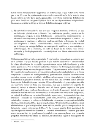 haber hecho, por el ascetismo popular de los historiadores, lo que Platón había hecho 
por  el  de  Sócrates.  Es  preciso  no  fundamentarlo  en  una  filosofía de  la  historia,  sino 
hacerlo añicos a partir de lo que ha producido:  convertirse en maestro de la historia 
para hacer de ella un uso genealógico, es decir, un uso rigurosamente anti‐platónico. 
Entonces en sentido histórico se liberará de la historia supra‐histórica. 
 
 
7. El sentido histórico conlleva tres usos que se oponen termino a término a las tres 
     modalidades platónicas de la historia. Uno es el uso de parodia, y destructor de 
     realidad, que se opone al tema de la historia — reminiscencia o reconocimiento—;  
     otro es el uso disociativo y destructor de identidad que se opone a la historia   —
     continuidad y tradición—;  el tercero es el uso sacrificial y destructor de verdad 
     que se opone a la historia  —conocimiento—.  De todas formas, se trata de hacer 
     de la historia un uso que la libere para siempre del modelo, a la vez metafísico y 
     antropológico,  de  la  memoria,  Se  trata  de  hacer  de  la  historia  una  contra‐
     memoria,  y  de  desplegar  en  ella  por  consiguiente  una  forma  totalmente  distinta 
     del tiempo. 
 
Utilización paródica y bufa, en principio. A este hombre enmarañado y anónimo que 
es el Europeo  — y que no sabe quién es, ni qué nombre debe llevar—  el historiador 
le  ofrece  identidades  de  recambio,  aparentemente  mejor  individualizadas  y  más 
reales que la suya. Pero el hombre del sentido histórico no debe engañarse sobre este 
sustituto que ofrece: no es más que un disfraz.  Progresivamente, se ha ofrecido a la 
Revolución el modelo romano, al romanticismo la armadura del caballero,  a la época 
wagneriana la espada del héroe germánico;  pero éstos son oropeles cuya irrealidad  
reenvía a nuestra propia irrealidad.  Vía libre a algunos para venerar estas religiones 
y celebrar en Bayreuth la memoria de este nuevo más allá;  libertad a ellos para ser 
los traperos de las identidades vacantes.  El buen historiador, el genealogista, sabrá lo 
que  conviene  pensar  de  toda  esta  mascarada.    No  que  la  rechace  por  espíritu  de 
seriedad;  quiere  al  contrario  llevarla  hasta  el  limite:  quiere  organizar  un  gran 
carnaval del tiempo,  en el que las máscaras no dejarán de aparecer. Quizá más que 
identificar nuestra desvaída individualidad a las identidades muy reales del pasado, 
se  trata  de  irrealizarnos  en  tantas  identidades  aparecidas;  y  retomando  todas  estas 
máscaras   —Frederic de Hohenstaufen, César, Jesús, Dionysos;   Zaratustra quizá—,  
volviendo a comenzar la bufonería de la historia, retomamos en nuestra irrealidad la 
identidad más irreal del Dios que la ha gobernado. “Posiblemente descubramos aquí 
el dominio en el que la originalidad no es todavía posible, quizá como parodistas de 
la  historia  y  como  polichinelas  de  Dios» 48 .    Se  reconoce  aquí  la  doble  parodia  de  lo 
que  la  segunda  Intempestiva  llamaba  la    «historia  monumental»:    historia  que  tenía 
como tarea restituir las grandes cumbres del devenir, mantenerlas en una presencia 
perpetua,  reconstruir  las  obras,  las  acciones,  las  creaciones  según  el  monograma  de 

48
     Más allá..., S 223.
 