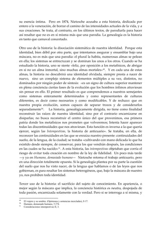 su  esencia  íntima.    Pero  en  1874,  Nietzsche  acusaba  a  esta  historia,  dedicada  por 
entero a la veneración, de borrar el camino de las intensidades actuales de la vida, y a 
sus creaciones. Se trata, al contrario, en los  últimos textos, de parodiarla para hacer 
así resaltar que no es en sí misma más que una parodia. La genealogía es la historia 
en tanto que carnaval concertado. 
 
Otro uso de la historia: la disociación sistemática de nuestra identidad.  Porque esta 
identidad,  bien débil por otra parte, que intentamos asegurar  y ensamblar bajo una 
máscara, no es más que una parodia: el plural la habita, numerosas almas se pelean 
en ella; los sistemas se entrecruzan y se dominan los unos a los otros. Cuando se ha 
estudiado la historia, uno se siente «feliz, por oposición a los metafísicos, de abrigar 
en  si  no  un  alma  inmortal,  sino  muchas  almas  mortales» 49 .    Y  en  cada  una  de  estas 
almas,  la  historia  no  descubrirá  una  identidad  olvidada,  siempre  presta  a  nacer  de 
nuevo,    sino  un  complejo  sistema  de  elementos  múltiples  a  su  vez,  distintos,  no 
dominados por ningún poder de síntesis:  «es un signo de cultura superior mantener 
en plena conciencia ciertas fases de la evolución que los hombres ínfimos atraviesan 
sin pensar en ello. El primer resultado es que comprendemos a nuestros semejantes 
como  sistemas  enteramente  determinados  y  como  representantes  de  culturas 
diferentes,  es  decir  como  necesarios  y  como  modificables.  Y  de  rechazo:  que  en 
nuestra  propia  evolución,  somos  capaces  de  separar  trozos  y  de  considerarlos 
separadamente 50 .   La  historia,  genealógicamente  dirigida,  no  tiene  como  finalidad 
reconstruir  las  raíces  de  nuestra  identidad,  sino  por  el  contrario  encarnizarse  en 
disiparlas;  no  busca  reconstruir  el  centro  único  del  que  provenimos,  esa  primera 
patria  donde  los  metafísicos  nos  prometen  que  volveremos;  Intenta  hacer  aparecer 
todas las discontinuidades que nos atraviesan. Esta función es inversa a la que quería 
ejercer,  según  las  Intempestivas,  la  historia  de  anticuario».  Se  trataba,  en  ella,  de 
reconocer las continuidades en las que se enraíza nuestro presente: continuidades del 
sueño, de la lengua, de la ciudad; se trataba «cultivando con mano delicada lo que ha 
existido desde siempre, de conservar, para los que vendrán después, las condiciones 
en las cuales se ha nacido» 51 . A esta historia, las intempestivas objetaban que corría el 
riesgo de evitar toda creación en nombre de la ley de fidelidad.  Un poco más tarde  
—y ya en Humano, demasiado humano—  Nietzsche retorna el trabajo anticuario, pero 
en una dirección totalmente opuesta. Si la genealogía plantea por su parte la cuestión 
del  suelo que  nos ha visto nacer, de la  lengua  que hablamos  o de las leyes que  nos 
gobiernan, es para resaltar los sistemas heterogéneos, que, bajo la máscara de nuestro 
yo, nos prohíben toda identidad. 
 
Tercer  uso  de  la  historia:  el  sacrificio  del  sujeto  de  conocimiento.  En  apariencia,  o 
mejor  según  la máscara que  implica,  la conciencia  histórica es neutra,  despojada  de 
toda pasión, encarnizada solamente con la verdad. Pero si se interroga a sí misma, y 

49
     El viajero y su sombra (Opiniones y sentencias mezcladas), S 17.
50
     Humano, demasiado humano, 5 274.
51
     Consideraciones intempestivas II, 3.
 