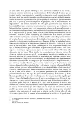de  una  forma  más  general  interroga  a  toda  conciencia  científica  en  su  historia, 
descubre  entonces  las  formas  y  transformaciones  de  la  voluntad  de  saber  que  es 
instinto,  pasión,  encarnizamiento,  inquisidor,  refinamiento  cruel,  maldad;  descubre 
la  violencia  de  los  partidos  tomados:  partido  tomado  contra  la  felicidad  ignorante, 
contra las ilusiones vigorosas con las que se protege la humanidad, partido tomado 
por  todo  lo  que  hay  en  la  investigación  de  peligroso  y  en  el  descubrimiento  de 
inquietante 52 .    El  análisis  histórico  de  este  gran  querer‐saber  que  recorre  la 
humanidad hace pues aparecer a la vez que no hay conocimiento que no descanse en 
la injusticia (que no existe pues, en el conocimiento mismo, un derecho a la verdad o 
un fundamento de lo verdadero), y que el instinto de conocimiento es malo (que hay 
en  él  algo  mortífero,  y  que  no  puede,  que  no  quiere  nada  para  la  felicidad  de  los 
hombres).    Tomando,  como  sucede  hoy,  sus  dimensiones  más  amplias,  el  querer‐
saber no acerca a una verdad universal;  no da al hombre un exacto y sereno dominio 
de la naturaleza; al contrario, no cesa de multiplicar los riesgos; hace crecer en todas 
partes los peligros; acaba con las protecciones ilusorias; deshace la unidad del sujeto; 
libera  en  él  todo  lo  que  se  encarniza  en  disociarle  y  destruirle.  En  lugar  de  que  el 
saber se distancie poco a poco de sus raíces empíricas, o de las primeras necesidades 
que  lo  han  hecho  nacer,  para  convertirse  en  pura  especulación  sumisa  a  las  solas 
reglas de la razón, en lugar que esté ligado en su desarrollo a la constitución y a la 
afirmación  de  un  sujeto  libre,  implica  un  encarnizamiento  siempre  mayor;  la 
violencia  instintiva  se  acelera  en  él  y  se  acrecienta;  las  religiones  exigían  en  otro 
tiempo  el  sacrificio del  cuerpo  humano; el saber exige hoy  hacer experiencias sobre 
nosotros mismos 53 , exige el sacrificio del sujeto de conocimiento. «El conocimiento se 
transformó entre nosotros en una pasión que no se horroriza de ningún sacrificio, y 
que  no  tiene  en  el  fondo  más  que  una  sola  preocupación,  la  de  entenderse  a  si 
mismo... La pasión del conocimiento hará posiblemente perecer a la humanidad. Si la 
pasión no hace perecer a la humanidad, ésta perecerá de debilidad. ¿Qué se prefiere?  
Esta es la cuestión principal. ¿Queremos que la humanidad termine en el fuego y en 
la  luz,  o  bien  en  la  arena? 54 .  Los  dos  grandes  problemas  que  se  repartieron  el 
pensamiento  filosófico  del  siglo  XIX  (fundamento  reciproco  de  la  verdad  y  de  la 
libertad,  posibilidad  de  un  saber  absoluto),  estos  dos temas  principales  legados  por 
Fichte  y  Hegel,  ha  llegado  el  momento  de  que  sean  sustituidos  por  el  tema  de  que 
«perecer por el conocimiento absoluto podría formar parte del fundamento del ser» 55 .  
Lo  que  no  quiere  decir,  en  el  sentido  de  la  crítica,  que  la  voluntad  de  verdad  está 
limitada por la finitud del conocimiento; sino que pierde todo limite, y toda intención 
de  verdad  en  el  sacrificio  que  ella  debe  hacer  del  sujeto  de  conocimiento.  «Y  es 
posible  que  exista  una  única  idea  prodigiosa  que,  aún  ahora,  podría  aniquilar 
cualquier  otra  aspiración,  de  modo  que  se  alzaría  con  la  victoria  sobre  el  más 
victorioso —quiero decir la idea de la humanidad que se sacrifica—. Se puede jurar 

52
     Cf. Aurora, S 429 y 432; La Gaya Ciencia, S 333; Más allá del Bien y del Mal, S 229 y 230.
53
     Aurora, S 501.
54
     Ibíd., S 429.
55
     Más allá del Bien y del Mal, S 39.
 