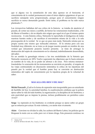 que  si  alguna  vez  la  constelación  de  esta  idea  aparece  en  el  horizonte,  el 
conocimiento de la verdad permanecerá como el único objetivo gigantesco al que un 
sacrificio  semejante  seria  proporcionado,  porque  para  el  conocimiento  ningún 
sacrificio  es  nunca  demasiado  grande.  Entre  tanto,  el  problema  no  ha  sido  nunca 
planteado» 56 . 
 
Las  intempestivas  hablaban  del  uso  crítico  de  la  historia:    se  trataba  de  ajusticiar  el 
pasado, de cortar sus raíces a cuchillo, de borrar las veneraciones tradicionales, a fin 
de liberar al hombre y de no dejarle otro origen que aquel en el que él mismo quiera 
reconocerse.  A esta historia crítica, Nietzsche le reprochaba el desligarnos de todas 
nuestras  fuentes  reales  y  de  sacrificar  el  movimiento  mismo  de  la  vida  a  la  sola 
preocupación de la verdad.  Se ve que un poco más tarde, Nietzsche retoma por su 
propia  cuenta  esto  mismo  que  rechazaba  entonces.    El  lo  retoma  pero  con  una 
finalidad muy diferente: no se trata ya de juzgar nuestro pasado en nombre de una 
verdad  que  únicamente  poseería  nuestro  presente;    se  trata  de  arriesgar  la 
destrucción del sujeto de conocimiento en la voluntad, indefinidamente desarrollada, 
del saber. 
En  un  sentido  la  genealogía  retorna  a  las  tres  modalidades  de  la  historia  que 
Nietzsche reconocía en 1874. Vuelve superando las objeciones que le hacía entonces 
en  nombre  de  la  vida,  de  su  poder  de  afirmar  o  de  crear.    Pero  retorna  metamor‐
foseándolas: la veneración de los monumentos se convierte en parodia;  el respeto de 
las  viejas  continuidades  en  disociación  sistemática  la  crítica  de  las  injusticias  del 
pasado  por  la  verdad  que  el  hombre  posee  hoy  se  convierte  en  destrucción 
sistemática  del  sujeto  de  conocimiento  por  la  injusticia  propia  de  la  voluntad  de 
saber. 
 
 
                          MAS ALLA DEL BIEN Y DEL MAL 57
 
Michel Foucault: ¿Cuál es la forma de represión más insoportable para un estudiante 
de bachiller de hoy: la autoridad familiar,  la cuadriculación cotidiana que la policía 
ejerce sobre la vida de todo hombre, la organización y la disciplina de los Institutos, o 
esta  pasividad  que  os  impone  la  prensa,  incluso  posiblemente  un  periódico  como 
Actual? 
 
Serge:  La  represión  en  los  Institutos:  es  evidente  porque  se  ejerce  sobre  un  grupo 
que se esfuerza por actuar. Es más violenta, y se siente más vivamente. 
 
Alain:  Conviene no olvidar la calle, los cacheos del Barrio Latino, los policías que te 
bloquean la moto con su coche para ver si tienes droga. Esta presencia continua: no 


56
     Aurora, S 45.
57
     Au de lá du bien et du mal». Rev. Actuel, n° 14, 1971.
 