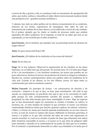 a través de ella y gracias a ella, se constituye todo un mecanismo de apropiación del 
saber, que oculta, confisca y descalifica el saber obrero (seria necesario analizar desde 
esta perspectiva las  «grandes escuelas científicas»). 
 
Y además, hay todo un saber político de los obreros (conocimiento de su condición, 
memoria  de  sus  luchas,  experiencias  de  estrategias).  Este  saber  ha  sido  un 
instrumento de combate de la clase obrera y se ha elaborado a través de este combate. 
En  el  primer  ejemplo  que  he  citado  se  trataba  de  procesos  reales  que  estaban 
separados del  saber  académico. En el segundo, se trata de un saber que  está ya sea 
expropiado, ya sea excluido por el saber académico. 
 
Jean‐Francois: ¿En tu Instituto, por ejemplo, hay un porcentaje fuerte de alumnos dc 
origen obrero? 
 
Alain: Un poco menos del 50 por 100. 
 
Jean‐Francois: ¿Os hablan de los sindicatos en los cursos de historia? 
 
Alain: En mi clase no. 
 
Serge:  En  la  mía  tampoco.  Observad  la  organización  de  los  estudios:  en  las  clases 
inferiores, no se habla más que del pasado. Se necesita tener 16 ó 12 años para llegar 
al  fin  a  los  movimientos  y  a  las  doctrinas  modernas,  las  únicas  que  pueden  ser  un 
poco subversivas. Incluso en tercero, los profesores de francés se niegan en redondo a 
abordar  los  ‐autores  contemporáneos:  jamás  una  palabra  sobre  los  problemas  de  la 
vida  real.  Cuando  al  fin  afloran,  en  los  dos  últimos  cursos,  los  tipos  están  ya 
condicionados por toda la enseñanza anterior. 
 
Michel  Foucault:  Un  principio  de  lectura  —en  consecuencia  de  elección  y  de 
exclusión—  respecto  a  lo  que  se  dice,  se  hace,  pasa  actualmente.  «De  todo  lo  que 
sucede,  no  comprenderás,  no  percibirás  más  que  lo  que  se  ha  convertido  en  inteli‐
gible  porque  ha  sido  cuidadosamente  extraído  del  pasado;  y,  hablando  con 
propiedad,  ha  sido  seleccionado  para  hacer  ininteligible  el  resto».  Bajo  las  especies 
que  se  han  denominado  según  los  momentos  la  verdad,  el  hombre,  la  cultura,  la 
escritura,  etc.,  se  trata  siempre  de  conjurar  lo  que  acontece:  el  suceso.  Las  famosas 
continuidades históricas tienen por función aparente explicar; los eternos «retornos» 
a Marx y a Freud, etc, tienen por función aparente fundamentar; en un caso como en 
el otro, se trata de excluir la ruptura del suceso. Hablando en términos generales, el 
suceso  y  el  poder  es  lo  que  está  excluido  del  saber  tal  como  está  organizado  en 
nuestra sociedad. Lo cual no es extraño: el poder de clase (que determina este saber) 
debe  mostrarse  inaccesible  al  suceso;  y  el  suceso  en  lo  que  tiene  de  peligroso  debe 
estar sometido y disuelto en la continuidad de un poder de clase que no se nombra. 
Por el contrario, el proletariado desarrolla un saber cuya finalidad es la lucha por el 
 