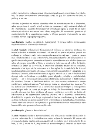 poder, cuyo objetivo es la manera de cómo suscitar el suceso, responder a él, evitarlo, 
etc.;  un  saber  absolutamente  inasimilable  a  otro  ya  que  está  centrado  en  tomo  al 
poder y al suceso. 
 
Por  esto  es  preciso  no  hacerse  ilusiones  sobre  la  modernización  de  la  enseñanza, 
sobre su apertura al mundo actual: se trata de mantener el viejo sustrato tradicional 
del  «humanismo»  además  de  favorecer  el  aprendizaje  rápido  y  eficaz  de  un  cierto 
número  de  técnicas  modernas  hasta  ahora  relegadas.  El  humanismo  garantiza  el 
mantenimiento  de  la  organización  social,  la  técnica  permite  el  desarrollo  de  esta 
sociedad pero en su propia perspectiva. 
 
Jean‐François: ¿Cuál es su crítica del humanismo? ¿Y por qué valores reemplazarlo 
en otro sistema de transmisión de saber? 
 
Michel  Foucault:  Entiendo  por  humanismo  el  conjunto  de  discursos  mediante  los 
cuales  se  le  dice  al  hombre  occidental:    «si  bien  tú  no  ejerces  el  poder,  puedes  sin 
embargo  ser  soberano.  Aún  más:  cuanto  más  renuncies  a  ejercer  el  poder  y  cuanto 
mas sometido estés a lo que se te impone, más serás soberano». El humanismo es lo 
que ha inventado paso a paso estas soberanías sometidas que son: el alma (soberana 
sobre  el  cuerpo,  sometida  a  Dios),  la  conciencia  (soberana  en  el  orden  del  juicio, 
sometida  al  orden  de  la  verdad),  el  individuo  (soberano  titular  de  sus  derechos, 
sometido  a  las  leyes  de  la  naturaleza  o  a  las  reglas  de  la  sociedad),  la  libertad 
fundamental  (interiormente  soberana,  exteriormente  consentidora  y  «adaptada  a  su 
destino»). En suma, el humanismo es todo aquello a través de lo cual se ha obstruido el 
deseo de poder en Occidente — prohibido querer el poder, excluida la posibilidad de 
tomarlo —. En el corazón del humanismo está la teoría del sujeto (en el doble sentido 
del  término).  Por  esto  el  Occidente  rechaza  con  tanto  encarnizamiento  todo  lo  que 
puede hacer saltar este cerrojo. Y este cerrojo puede ser atacado de dos maneras. Ya 
sea por un «des‐sometimiento» de la voluntad de poder (es decir por la lucha política 
en  tanto  que  lucha  de  clase),  ya  sea  por  un  trabajo  de  destrucción  del  sujeto  como 
pseudo‐soberano  (es  decir  mediante  el  ataque  «cultural»:  supresión  de  tabús,  de 
limitaciones  y  de  separaciones  sexuales;  práctica  de  la  existencia  comunitaria; 
desinhibición  respecto  a  la  droga;  ruptura de  todas  las  prohibiciones  y  de  todas  las 
cadenas mediante las que se reconstruye y se reconduce la individualidad normativa. 
Pienso sobre esto en todas las experiencias que nuestra civilización ha rechazado o no 
ha admitido más que como elemento literario. 
 
Jean‐François:  ¿Desde el Renacimiento? 
 
Michel  Foucault:  Desde  el  derecho  romano  esta  armazón  de  nuestra  civilización  es 
ya  una  definición  de  la  individualidad  como  soberanía  sometida.  El  sistema  de 
propiedad  privada  Implica  esta  concepción:  el  propietario  es  el  único  dueño  de  su 
bien,  lo  usa  y  abusa  de  él,  plegándose  al  mismo  tiempo  al  conjunto  de  leyes  que 
 
