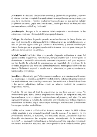  
Jean‐Pierre:  La revuelta universitaria chocó muy pronto con un problema, siempre 
el mismo: nosotros  —es decir los revolucionarios o aquellos que no esperaban gran 
cosa de la enseñanza—, nosotros estábamos bloqueados por los que querían trabajar 
y  aprender  un  oficio.  ¿Qué  había  que  hacer?  ¿Había  que  buscar  las  vías  para  una 
nueva enseñanza, métodos y contenido? 
 
Jean‐François:    Lo  que  a  fin  de  cuentas  habría  mejorado  el  rendimiento  de  las 
estructuras existentes y formado individuos para el sistema. 
 
Philippe:    En  absoluto.  Se  puede  aprender  un  saber  diferente  de  forma  distinta  sin 
caer en el sistema. Si se abandona la Universidad, después de sacudirla un poco, se 
deja  en  pie  una  organización  que  continuará  funcionando  y  reproduciéndose  por 
inercia  hasta  que  no  se  proponga  nada  suficientemente  concreto  para  conseguir  la 
adhesión de los que son sus victimas. 
 
Michel  Foucault:  La  Universidad  representaba  el  aparato  institucional  a  través  del 
que la sociedad aseguraba su reproducción, tranquilamente y con el menor gasto. El 
desorden en la institución universitaria, su muerte —aparente o real, poco importa— 
no  han  herido  la  voluntad  de  conservación,  de  identidad,  de  repetición  de  la 
sociedad. Preguntáis que baria falta para romper el ciclo de la reproducción social del 
sistema. No bastaría suprimir o transformar la Universidad, es pues necesario atacar 
también otras represiones. 
 
Jean‐Pierre: Al contrario que Philippe no creo mucho en una enseñanza «diferente». 
Me interesa por el contrario, que la Universidad invierta su función bajo la presión de 
los revolucionarios, que contribuya entonces a descondicionar, a destruir los valores 
y  los  saberes  adquiridos.  Además  existe  un  número  creciente  de  profesores 
dispuestos a hacerlo, 
 
Frederic:    Si  van  hasta  el  final,  las  experiencias  de  este  tipo  son  muy  pocas.  No 
conozco más que a Senik, cuando era profesor de Filosofía en Bergson en 1969, que 
haya  realmente  hecho  explotar  el  estatuto  mismo  del  profesor  y  del  saber.  Ha  sido 
rápidamente aislado y excluido. La institución universitaria posee todavía vigorosos 
mecanismos de defensa. Sigue siendo capaz de integrar muchas cosas, y de eliminar 
los cuerpos extraños inasimilables. 
 
Habláis  todos  como  si  la  Universidad  francesa  anterior  a  mayo  de  1968  hubiese 
estado  adaptada  a  una  sociedad  industrial  como  la  nuestra.  A  mi  parecer,  no  era 
precisamente  rentable,  ni  funcional,  era  demasiado  arcaica.  ¿Realmente  mayo  ha 
destruido  efectivamente  los  antiguos  marcos  institucionales  de  la  enseñanza 
superior?, ¿es tan negativo el saldo para la clase dirigente? Esta ha podido reconstruir 
un  sistema  mucho  más  adecuado.  Ha  sabido  preservar  las  Grandes  Escuelas,  pieza 
 