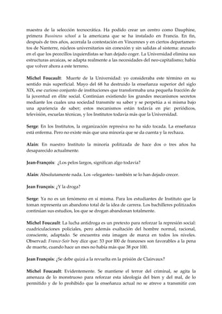 maestra  de  la  selección  tecnocrática.  Ha  podido  crear  un  centro  como  Dauphine, 
primera  Bussiness  school  a  la  americana  que  se  ha  instalado  en  Francia.  En  fin, 
después de tres años, acorrala la contestación en Vincennes y en ciertos departamen‐
tos de Nanterre, núcleos universitarios sin conexión y sin salidas al sistema: anzuelo 
en el que los pececillos izquierdistas se han dejado coger. La Universidad elimina sus 
estructuras arcaicas, se adapta realmente a las necesidades del neo‐capitalismo; había 
que volver ahora a este terreno. 
 
Michel  Foucault:    Muerte  de  la  Universidad:  yo  consideraba  este  término  en  su 
sentido  más  superficial.  Mayo  del  68  ha  destruido  la  enseñanza  superior  del  siglo 
XIX, ese curioso conjunto de instituciones que transformaba una pequeña fracción de 
la  juventud  en  élite  social.  Continúan  existiendo  los  grandes  mecanismos  secretos 
mediante  los  cuales  una  sociedad  transmite  su  saber  y  se  perpetúa  a  si  misma  bajo 
una  apariencia  de  saber;  estos  mecanismos  están  todavía  en  pie:  periódicos, 
televisión, escuelas técnicas, y los Institutos todavía más que la Universidad. 
 
Serge:  En  los  Institutos,  la  organización  represiva  no  ha  sido  tocada.  La  enseñanza 
está enferma. Pero no existe más que una minoría que se da cuenta y la rechaza. 
 
Alain:  En  nuestro  Instituto  la  minoría  politizada  de  hace  dos  o  tres  años  ha 
desaparecido actualmente. 
 
Jean‐François:  ¿Los pelos largos, significan algo todavía? 
 
Alain: Absolutamente nada. Los «elegantes» también se lo han dejado crecer. 
 
Jean François: ¿Y la droga? 
 
Serge:  Ya  no  es  un  fenómeno  en  sí  misma.  Para  los  estudiantes  de  Instituto  que  la 
toman representa un abandono total de la idea de carrera. Los bachilleres politizados 
continúan sus estudios, los que se drogan abandonan totalmente. 
 
Michel Foucault: La lucha antidroga es un pretexto para reforzar la represión social: 
cuadriculaciones  policiales,  pero  además  exaltación  del  hombre  normal,  racional, 
consciente,  adaptado.  Se  encuentra  esta  imagen  de  marca  en  todos  los  niveles. 
Observad: France‐Soir hoy dice que: 53 por l00 de franceses son favorables a la pena 
de muerte, cuando hace un mes no había más que 38 por 100. 
 
Jean François: ¿Se debe quizá a la revuelta en la prisión de Clairvaux? 
 
Michel  Foucault:  Evidentemente.  Se  mantiene  el  terror  del  criminal,  se  agita  la 
amenaza  de  lo  monstruoso  para  reforzar  esta  ideología  del  bien  y  del  mal,  de  lo 
permitido  y  de  lo  prohibido  que  la  enseñanza  actual  no  se  atreve  a  transmitir  con 
 