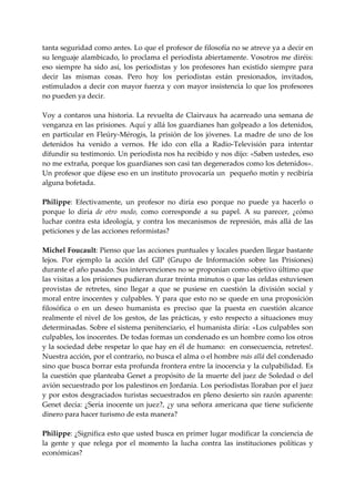 tanta seguridad como antes. Lo que el profesor de filosofía no se atreve ya a decir en 
su lenguaje alambicado, lo proclama el periodista abiertamente. Vosotros me diréis: 
eso  siempre  ha  sido  así,  los  periodistas  y  los  profesores  han  existido  siempre  para 
decir  las  mismas  cosas.  Pero  hoy  los  periodistas  están  presionados,  invitados, 
estimulados a decir con mayor fuerza y con mayor insistencia lo que los profesores 
no pueden ya decir. 
 
Voy  a  contaros  una  historia.  La  revuelta  de  Clairvaux  ha  acarreado  una  semana  de 
venganza en las prisiones. Aquí y allá los guardianes han golpeado a los detenidos, 
en  particular  en  Fleúry‐Mérogis,  la  prisión  de  los  jóvenes.  La  madre  de  uno  de  los 
detenidos  ha  venido  a  vernos.  He  ido  con  ella  a  Radio‐Televisión  para  intentar 
difundir su testimonio. Un periodista nos ha recibido y nos dijo: «Saben ustedes, eso 
no me extraña, porque los guardianes son casi tan degenerados como los detenidos». 
Un profesor que dijese eso en un instituto provocaría un  pequeño motín y recibiría 
alguna bofetada. 
 
Philippe:  Efectivamente,  un  profesor  no  diría  eso  porque  no  puede  ya  hacerlo  o 
porque  lo  diría  de  otro  modo,  como  corresponde  a  su  papel.  A  su  parecer,  ¿cómo 
luchar  contra  esta  ideología,  y  contra  los  mecanismos  de  represión,  más  allá  de  las 
peticiones y de las acciones reformistas? 
 
Michel Foucault: Pienso que las acciones puntuales y locales pueden llegar bastante 
lejos.  Por  ejemplo  la  acción  del  GIP  (Grupo  de  Información  sobre  las  Prisiones) 
durante el año pasado. Sus intervenciones no se proponían como objetivo último que 
las visitas a los prisiones pudieran durar treinta minutos o que las celdas estuviesen 
provistas  de  retretes,  sino  llegar  a  que  se  pusiese  en  cuestión  la  división  social  y 
moral  entre  inocentes  y  culpables.  Y  para  que  esto  no se  quede  en  una  proposición 
filosófica  o  en  un  deseo  humanista  es  preciso  que  la  puesta  en  cuestión  alcance 
realmente  el  nivel  de  los  gestos,  de  las  prácticas,  y  esto  respecto  a  situaciones  muy 
determinadas. Sobre el  sistema penitenciario, el humanista diría: «Los culpables son 
culpables, los inocentes. De todas formas un condenado es un hombre como los otros 
y la sociedad debe respetar lo que hay en él de humano:  en consecuencia, retretes!. 
Nuestra acción, por el contrario, no busca el alma o el hombre más allá del condenado 
sino que busca borrar esta profunda frontera entre la inocencia y la culpabilidad. Es 
la cuestión que planteaba Genet a propósito de la muerte del juez de Soledad o del 
avión secuestrado por los palestinos en Jordania. Los periodistas lloraban por el juez 
y por estos desgraciados turistas secuestrados en pleno desierto sin razón aparente: 
Genet  decía:  ¿Sería  inocente  un  juez?,  ¿y  una  señora  americana  que  tiene  suficiente 
dinero para hacer turismo de esta manera? 
 
Philippe: ¿Significa esto que usted busca en primer lugar modificar la conciencia de 
la  gente  y  que  relega  por  el  momento  la  lucha  contra  las  instituciones  políticas  y 
económicas? 
 
