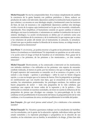  
Michel Foucault: No me ha comprendido bien. Si se tratase simplemente de cambiar 
la  conciencia  de  la  gente  bastaría  con  publicar  periódicos  y  libros,  seducir  un 
productor de radio o de televisión. Queremos cambiar la institución hasta el punto en 
que culmina y se encarna en una ideología simple y fundamental como las nociones 
de  bien,  de  mal,  de  inocencia  y  de  culpabilidad.  Queremos  cambiar  esta  ideología 
vivida a través de la espesa capa institucional en la que se ha investido, cristalizado, 
reproducido.  Para  simplificar,  el  humanismo  consiste  en  querer  cambiar  el  sistema 
ideológico sin tocar la institución; e1  reformismo en cambiar la institución sin tocar el 
sistema  ideológico.  La  acción  revolucionaria  se  define  por  el  contrario  como  una 
conmoción simultánea de la conciencia y de la institución; lo que supone que se ataca 
a  las  relaciones  de  poder  allí  donde  son  el  instrumento,  la  armazón,  la  armadura. 
¿Usted cree que se podría enseñar la filosofía de la misma forma, su código moral, si 
e1 sistema penal se desmorona? 
 
Jean‐Pierre: Y a la inversa, ¿se podría encerrar a la gente en las prisiones de la misma 
forma sí la enseñanza se transformase? Es importante no quedarse en un solo sector, 
o  la  acción  corre  el  riesgo  al  final  de  hundirse  en  el  reformismo.  Pero  ¿pasar  de  la 
enseñanza  a  las  prisiones,  de  las  prisiones  a  los  manicomios...,  es  ésta  vuestra 
intención? 
 
Michel  Foucault:  Efectivamente,  se  ha  comenzado  a  intervenir  en  los  manicomios, 
con  métodos  similares  a  los  utilizados  en  las  prisiones:  una  especie  de  encuesta‐
combate realizada, al menos en parte, por los mismos a los que se dirige la encuesta. 
El  papel  represivo  del  manicomio  es  conocido:  en  él  se  encierra  a  la  gente  y  se  la 
somete  a  una  terapia  —química  o  psicológica—  sobre  la  cual  no  tienen  ninguna 
opción, o a una no‐terapia que es la camisa de fuerza. Pero la psiquiatría se prolonga 
en  ramificaciones  que  van  mucho  más  lejos,  que  se  encuentran  en  los  asistentes 
sociales,  los  orientadores  profesionales,  los  psicólogos  escolares,  los  médicos  que 
hacen  psiquiatría  de  sector  —  toda  esta  psiquiatría  de  la  vida  cotidiana  que 
constituye  una  especie  de  tercer  orden  de  la  represión  y  de  la  policía—.  Esta 
infiltración se extiende en nuestras sociedades, sin tener en cuenta la influencia de los 
psiquiatras  de  prensa  que  divulgan  sus  consejos.  La  psico‐patología  de  la  vida 
cotidiana revela posiblemente el inconsciente del deseo; la psiquiatrización de la vida 
cotidiana, si se la examinase de cerca, revelaría posiblemente lo invisible del poder. 
 
Jean  François:  ¿En  qué  nivel  piensa  usted  actuar?  ¿Va  a  dedicarse  a  los  asistentes 
sociales? 
 
Michel Foucault: No. Nosotros querríamos trabajar con los estudiantes de bachiller, 
con los estudiantes, con la gente de la educación vigilada, individuos todos que han 
estado  sometidos  a  la  represión  psicológica  o  psiquiátrica  en  la  elección  de  sus 
estudios, en las relaciones con su familia, la sexualidad o la droga. ¿Cómo han sido 
 