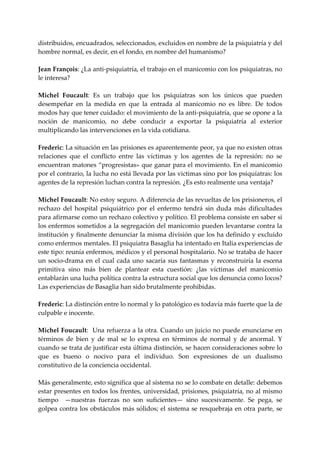 distribuidos, encuadrados, seleccionados, excluidos en nombre de la psiquiatría y del 
hombre normal, es decir, en el fondo, en nombre del humanismo? 
 
Jean François: ¿La anti‐psiquiatría, el trabajo en el manicomio con los psiquiatras, no 
le interesa? 
 
Michel  Foucault:  Es  un  trabajo  que  los  psiquíatras  son  los  únicos  que  pueden 
desempeñar  en  la  medida  en  que  la  entrada  al  manicomio  no  es  libre.  De  todos 
modos hay que tener cuidado: el movimiento de la anti‐psiquiatría, que se opone a la 
noción  de  manicomio,  no  debe  conducir  a  exportar  la  psiquiatría  al  exterior 
multiplicando las intervenciones en la vida cotidiana. 
 
Frederic: La situación en las prisiones es aparentemente peor, ya que no existen otras 
relaciones  que  el  conflicto  entre  las  víctimas  y  los  agentes  de  la  represión:  no  se 
encuentran matones “progresistas» que ganar para el movimiento. En el manicomio 
por el contrario, la lucha no está llevada por las victimas sino por los psiquíatras: los 
agentes de la represión luchan contra la represión. ¿Es esto realmente una ventaja? 
 
Michel Foucault: No estoy seguro. A diferencia de las revueltas de los prisioneros, el 
rechazo  del  hospital  psiquiátrico  por  el  enfermo  tendrá  sin  duda  más  dificultades 
para afirmarse como un rechazo colectivo y político. El problema consiste en saber si 
los enfermos sometidos a la segregación del manicomio pueden levantarse contra la 
institución y finalmente denunciar la misma división que los ha definido y excluido 
como enfermos mentales. El psiquiatra Basaglia ha intentado en Italia experiencias de 
este tipo: reunía enfermos, médicos y el personal hospitalario. No se trataba de hacer 
un  socio‐drama  en  el  cual  cada  uno  sacaría  sus  fantasmas  y  reconstruiría  la  escena 
primitiva  sino  más  bien  de  plantear  esta  cuestión:  ¿las  víctimas  del  manicomio 
entablarán una lucha política contra la estructura social que los denuncia como locos? 
Las experiencias de Basaglia han sido brutalmente prohibidas. 
 
Frederic: La distinción entre lo normal y lo patológico es todavía más fuerte que la de 
culpable e inocente. 
 
Michel Foucault:  Una refuerza a la otra. Cuando un juicio no puede enunciarse en 
términos  de  bien  y  de  mal  se  lo  expresa  en  términos  de  normal  y  de  anormal.  Y 
cuando se trata de justificar esta última distinción, se hacen consideraciones sobre lo 
que  es  bueno  o  nocivo  para  el  individuo.  Son  expresiones  de  un  dualismo 
constitutivo de la conciencia occidental. 
 
Más generalmente, esto significa que al sistema no se lo combate en detalle: debemos 
estar presentes en todos los frentes, universidad, prisiones, psiquiatría, no al mismo 
tiempo    —nuestras  fuerzas  no  son  suficientes—  sino  sucesivamente.  Se  pega,  se 
golpea  contra los obstáculos  más sólidos; el sistema se resquebraja  en otra  parte,  se 
 