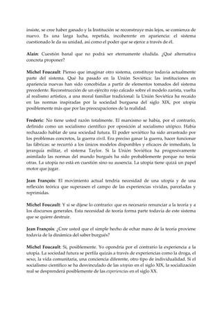 insiste, se cree haber ganado y la Institución se reconstruye más lejos, se comienza de 
nuevo.  Es  una  larga  lucha,  repetida,  incoherente  en  apariencia:  el  sistema 
cuestionado le da su unidad, así como el poder que se ejerce a través de él. 
 
Alain:  Cuestión  banal  que  no  podrá  ser  eternamente  eludida.  ¿Qué  alternativa 
concreta proponer? 
 
Michel Foucault:  Pienso que  imaginar otro  sistema, constituye todavía actualmente 
parte  del  sistema.  Qué  ha  pasado  en  la  Unión  Soviética:  las  instituciones  en 
apariencia  nuevas  han  sido  concebidas  a  partir  de  elementos  tomados  del  sistema 
precedente. Reconstrucción de un ejército rojo calcado sobre el modelo zarista, vuelta 
al  realismo  artístico,  a  una  moral  familiar  tradicional:  la  Unión  Soviética  ha  recaído 
en  las  normas  inspiradas  por  la  sociedad  burguesa  del  siglo  XIX,  por  utopía 
posiblemente más que por las preocupaciones de la realidad. 
 
Frederic:  No  tiene  usted  razón  totalmente.  El  marxismo  se  había,  por  el  contrario, 
definido  como  un  socialismo  científico  por  oposición  al  socialismo  utópico.  Había 
rechazado  hablar  de una  sociedad  futura. El  poder  soviético  ha  sido  arrastrado  por 
los problemas concretos, la guerra civil. Era preciso ganar la guerra, hacer funcionar 
las fábricas: se recurrió a los únicos modelos disponibles y eficaces de inmediato, la 
jerarquía  militar,  el  sistema  Taylor.  Si  la  Unión  Soviética  ha  progresivamente 
asimilado  las  normas  del  mundo  burgués  ha  sido  probablemente  porque  no  tenía 
otras. La utopía no está en cuestión sino su ausencia. La utopía tiene quizá un papel 
motor que jugar. 
 
Jean  François:  El  movimiento  actual  tendría  necesidad  de  una  utopía  y  de  una 
reflexión  teórica  que  superasen  el  campo  de  las  experiencias  vividas,  parceladas  y 
reprimidas. 
 
Michel Foucault: Y si se dijese lo contrario: que es necesario renunciar a la teoría y a 
los discursos generales. Esta necesidad de teoría forma parte todavía de este sistema 
que se quiere destruir. 
 
Jean François: ¿Cree usted que el simple hecho de echar mano de la teoría proviene 
todavía de la dinámica del saber burgués? 
 
Michel  Foucault:  Si,  posiblemente.  Yo  opondría  por  el  contrario  la  experiencia  a  la 
utopía. La sociedad futura se perfila quizás a través de experiencias como la droga, el 
sexo, la vida comunitaria, una conciencia diferente, otro tipo de individualidad. Si el 
socialismo científico se ha desvinculado de las utopías en el siglo XIX, la socialización 
real se desprenderá posiblemente de las experiencias en el siglo XX. 
 
 