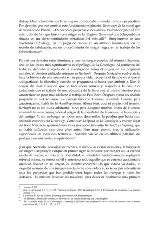 Anfang. Ocurre también que Ursprung sea utilizado de un modo irónico y peyorativo. 
Por ejemplo, ¿en qué consiste este fundamento originario (Ursprung) de la moral que 
se busca desde Platón?  «En horribles pequeñas conclusiones. Pudenda origo» 6 . O aún 
más:  ¿dónde hay que buscar este origen de la religión (Ursprung) que Schopenhauer 
situaba  en  un  cierto  sentimiento  metafísico  del  más  allá?    Simplemente  en  una 
invención  (Erfindung),  en  un  juego  de  manos,  en  un  artificio  (Kunststück),  en  un 
secreto  de  fabricación,  en  un  procedimiento  de  magia  negra,  en  el  trabajo  de  los 
Schwarzkiinstler 7 . 
 
Para el uso de todos estos términos, y para los juegos propios del término Ursprung, 
uno  de  los  textos  más  significativos  es  el  prólogo  de  la  Genealogía.  Al  comienzo  del 
texto,  es  definido  el  objeto  de  la  investigación  como  el  origen  de  los  prejuicios 
morales; el término utilizado entonces es Herkunft.  Después Nietzsche vuelve atrás, 
hace  la  historia  de  esta  encuesta  en  su  propia  vida;  recuerda  el  tiempo  en  el  que  él 
«caligrafiaba»  la  filosofía  y  cuando  se  preguntaba  si  había  que  atribuir  a  Dios  el 
origen  del  mal.  Cuestión  que  le  hace  ahora  sonreír  y  respecto  a  la  cual  dice 
justamente  que  se  trataba  de  una  búsqueda  de  la  Ursprung;  el  mismo  término  para 
caracterizar un poco más adelante el trabajo de Paul Ree 8 . Después evoca los análisis 
propiamente  nietzschianos  que  comenzaron  con  Humano,  demasiado  humano;  para 
caracterizarlos, habla de Herkunfthypothesen. Ahora bien, aquí el empleo del término 
Herkunft  no  es  sin  duda  arbitrario:    sirve  para  designar  muchos  textos  de  Humano, 
demasiado humano consagrados al origen de la moralidad de la ascesis, de la justicia y 
del  castigo.  Y,  sin  embargo,  en  todos  estos  desarrollos,  la  palabra  que  habla  sido 
utilizada entonces era Ursprung 9 . Como si en la época de la Genealogía, y en este lugar 
del texto Nietzsche quisiese hacer valer una oposición entre Herkunft y Ursprung, que 
no  había  utilizado  casi  diez  años  antes.  Pero  muy  pronto,  tras  la  utilización 
especificada  de  estos  dos  términos,    Nietzshe  vuelve  en  los  últimos  párrafos  del 
prólogo a un uso neutro y equivalente 10 . 
 
¿Por qué Nietzsche genealogista rechaza, al menos en ciertas ocasiones, la búsqueda 
del origen (Ursprung)? Porque en primer lugar se esfuerza por recoger allí la esencia 
exacta de la cosa, su más pura posibilidad, su identidad cuidadosamente replegada 
sobre si misma, su forma móvil y anterior a todo aquello que es externo, accidental y 
sucesivo.  Buscar  un  tal  origen,  es  intentar  encontrar  «lo  que  estaba  ya  dado»,  lo 
«aquello mismo» de una imagen exactamente adecuada a sí; es tener por adventicias 
toda  las  peripecias  que  han  podido  tener  lugar,  todas  las  trampas  y  todos  los 
disfraces.    Es  intentar  levantar  las  máscaras,  para  desvelar  finalmente  una  primera 

6
      Aurora, S 102.
7
     «La Gaya Ciencia, S 151 y 5 353. También en Aurora, S 62; Genealogía 1, S 14. Crepúsculo de los ídolos, Los grandes
     errores, 5 7,
8
     La obra de P. Ree se llamaba Ursprung der moralischen Empfindungen.
9
     En Humano, demasiado humano, el aforismo 92 se titulaba Ursprung der Gerechtigkeit
10
      En el propio texto de la Genealogía, Ursprung y Herhunft son empleadas varias veces de manera más o menos
     equivalente (1, 2; II, 8, 11, 12, 16, 17).
 