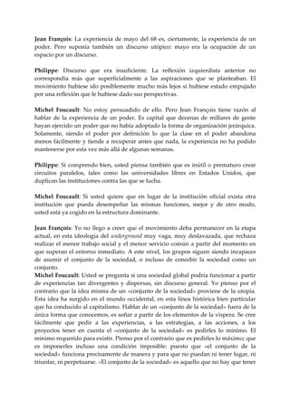 Jean  François:  La  experiencia  de  mayo  del  68  es,  ciertamente,  la  experiencia  de  un 
poder.  Pero  suponía  también  un  discurso  utópico:  mayo  era  la  ocupación  de  un 
espacio por un discurso. 
 
Philippe:  Discurso  que  era  insuficiente.  La  reflexión  izquierdista  anterior  no 
correspondía  más  que  superficialmente  a  las  aspiraciones  que  se  planteaban.  El 
movimiento hubiese ido posiblemente mucho más lejos si hubiese estado empujado 
por una reflexión que le hubiese dado sus perspectivas. 
 
Michel  Foucault:  No  estoy  persuadido  de  ello.  Pero  Jean  François  tiene  razón  al 
hablar  de  la  experiencia  de  un  poder.  Es  capital  que  decenas  de  millares  de  gente 
hayan ejercido un poder que no había adoptado la forma de organización jerárquica. 
Solamente,  siendo  el  poder  por  definición  lo  que  la  clase  en  el  poder  abandona 
menos  fácilmente  y tiende a recuperar antes que  nada, la experiencia  no ha podido 
mantenerse por esta vez más allá de algunas semanas. 
 
Philippe:  Si  comprendo  bien,  usted  piensa  también  que  es  inútil  o  prematuro  crear 
circuitos  paralelos,  tales  como  las  universidades  libres  en  Estados  Unidos,  que 
duplican las instituciones contra las que se lucha. 
 
Michel  Foucault:  Si  usted  quiere  que  en  lugar  de  la  institución  oficial  exista  otra 
institución  que  pueda  desempeñar  las  mismas  funciones,  mejor  y  de  otro  modo, 
usted está ya cogido en la estructura dominante. 
 
Jean  François:  Yo  no  llego  a  creer  que  el  movimiento  deba  permanecer  en  la  etapa 
actual,  en  esta  ideología  del  underground  muy  vaga,  muy  deslavazada,  que  rechaza 
realizar el  menor  trabajo social y el menor servicio común a  partir del momento en 
que superan el entorno inmediato. A este nivel, los grupos siguen siendo incapaces 
de  asumir  el  conjunto  de  la  sociedad,  o  incluso  de  concebir  la  sociedad  como  un 
conjunto. 
Michel Foucault: Usted se pregunta si una sociedad global podría funcionar a partir 
de  experiencias  tan  divergentes  y  dispersas,  sin  discurso  general.  Yo  pienso  por  el 
contrario que la idea misma de un «conjunto de la sociedad» proviene de la utopía. 
Esta  idea  ha  surgido  en  el  mundo  occidental,  en  esta  línea  histórica  bien  particular 
que ha conducido al capitalismo. Hablar de un «conjunto de la sociedad» fuera de la 
única forma que conocemos, es soñar a partir de los elementos de la víspera. Se cree 
fácilmente  que  pedir  a  las  experiencias,  a  las  estrategias,  a  las  acciones,  a  los 
proyectos  tener  en  cuenta  el  «conjunto  de  la  sociedad»  es  pedirles  lo  mínimo.  El 
mínimo requerido para existir. Pienso por el contrario que es pedirles lo máximo; que 
es  imponerles  incluso  una  condición  imposible:  puesto  que  «el  conjunto  de  la 
sociedad» funciona precisamente de manera y para que no puedan ni tener lugar, ni 
triunfar, ni perpetuarse. «El conjunto de la sociedad» es aquello que no hay que tener 
 