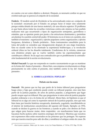en cuenta a no ser como objetivo a destruir. Después, es necesario confiar en que no 
existirá nada que se parezca al conjunto de la sociedad. 
 
Frederic:  El modelo social de Occidente se ha universalizado como un «conjunto de 
la  sociedad»  encarnado  por  el  Estado:  no  porque  fuese  el  mejor  sino  solamente 
porque estaba dotado de una fuerza material y de una eficacia superior. El problema 
es que hasta ahora todas las revueltas victoriosas contra este sistema no han podido 
realizarse  más  que  recurriendo  a  tipos  de  organización  semejantes,  guerrilleras  o 
estatales, que se oponían punto por punto a las estructuras dominantes y permitían 
así plantear la cuestión central del poder. El leninismo no es el único en cuestión, sino 
también el maoismo:  organización y ejército populares contra organización y ejército 
burgueses,  dictadura  y  Estado  proletario...  Estos  instrumentos  concebidos  para  la 
toma  del  poder  se  considera  que  desaparecerán  después  de  una  etapa  transitoria. 
Esto  no  sucede  como  lo  ha  mostrado  la  experiencia  bolchevique;  y  la  revolución 
cultural  china  no  los  ha  disuelto  totalmente.  Condiciones  de  la  victoria,  conservan 
una  dinámica  propia  que  se  vuelve  también  contra  las  espontaneidades  que 
contribuyen a liberar. Se da aquí una contradicción que es posiblemente la contradic‐
ción fundamental de la acción revolucionaria. 
 
Michel Foucault: Lo que me sorprende en vuestro razonamiento es que se mantiene 
en la forma del «hasta el presente». Ahora bien, una empresa revolucionaria se dirige 
precisamente  no  sólo  contra  el  presente,  sino  también  contra  la  ley  del  «hasta  el 
presente». 
 
                            3.  SOBRE LA JUSTICIA  POPULAR 58
 
                                      Debate con los maos 
 
Foucault:    Me  parece  que  no  hay  que  partir  de  la  forma  tribunal  para  preguntarse 
luego  cómo  y  bajo  qué  condición  puede  existir  un  tribunal  popular,  sino  más  bien 
partir  de  la  justicia  popular,  de  actos  de  justicia  popular,  y  preguntarse  que  lugar 
puede ocupar aquí un tribunal. Hay que preguntarse si estos actos de justicia popular 
pueden ordenarse o no a la forma de un tribunal. Ahora bien, mi hipótesis es que el 
tribunal no es algo así como la expresión natural de la justicia popular, sino que más 
bien tiene por función histórica recuperarla, dominarla, yugularla, inscribiéndola en 
el  interior  de  instituciones  características  del  aparato  del  Estado.  Ejemplo:  en  1972, 
cuando se declara la guerra en las fronteras y cuando se pide a los obreros de París 
que  salgan  para  hacerse  matar,  éstos  responden:  «no  marcharemos  hasta  que  no 
hayamos hecho justicia sobre nuestros enemigos del interior. Mientras que nosotros 
nos exponemos ellos están encerrados en las prisiones que los protegen. No esperan 
más que nuestra marcha para salir de ellas y restablecer el antiguo orden de cosas. De 

58
     «Sur la justice populaire. Debat ayee les maos», en rey. Les Tetnps Modernes, n° 310 bis, 1972. Págs. 335-366.
 