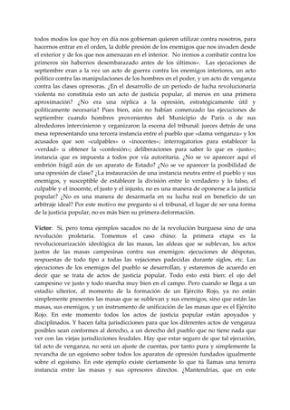 todos modos los que hoy en día nos gobiernan quieren utilizar contra nosotros, para 
hacernos entrar en el orden, la doble presión de los enemigos que nos invaden desde 
el exterior y de los que nos amenazan en el interior.  No iremos a combatir contra los 
primeros  sin  habernos  desembarazado  antes  de  los  últimos».    Las  ejecuciones  de 
septiembre  eran  a  la  vez  un  acto  de  guerra  contra  los  enemigos  interiores,  un  acto 
político contra las manipulaciones de los hombres en el poder, y un acto de venganza 
contra las clases opresoras. ¿En el desarrollo de un período de lucha revolucionaria 
violenta  no  constituía  esto  un  acto  de  justicia  popular,  al  menos  en  una  primera 
aproximación?  ¿No  era  una  réplica  a  la  opresión,  estratégicamente  útil  y 
políticamente  necesaria?  Pues  bien,  aún  no  habían  comenzado  las  ejecuciones  de 
septiembre  cuando  hombres  provenientes  del  Municipio  de  Paris  o  de  sus 
alrededores  intervinieron  y organizaron la  escena del tribunal: jueces detrás de una 
mesa representando una tercera instancia entre el pueblo que «dama venganza» y los 
acusados  que  son  «culpables»  o  «inocentes»;  interrogatorios  para  establecer  la 
«verdad»  u  obtener  la  «confesión»;  deliberaciones  para  saber  lo  que  es  «justo»; 
instancia  que  es  impuesta  a  todos  por  vía  autoritaria.  ¿No  se  ve  aparecer  aquí  el 
embrión  frágil  aún  de  un  aparato  de  Estado?  ¿No  se  ve  aparecer  la  posibilidad  de 
una opresión de clase? ¿La instauración de una instancia neutra entre el pueblo y sus 
enemigos,  y  susceptible  de  establecer  la  división  entre  lo  verdadero  y  lo  falso,  el 
culpable y el inocente, el justo y el injusto, no es una manera de oponerse a la justicia 
popular?  ¿No  es  una  manera  de  desarmarla  en  su  lucha  real  en  beneficio  de  un 
arbitraje ideal? Por este motivo me pregunto si el tribunal, el lugar de ser una forma 
de la justicia popular, no es más bien su primera deformación. 
 
Víctor:    Sí,  pero  toma  ejemplos  sacados  no  de  la  revolución  burguesa  sino  de  una 
revolución  proletaria.  Tomemos  el  caso  chino:  la  primera  etapa  es  la 
revolucionarización  ideológica  de  las  masas,  las  aldeas  que  se  sublevan,  los  actos 
justos  de  las  masas  campesinas  contra  sus  enemigos:  ejecuciones  de  déspotas, 
respuestas  de  todo  tipo  a  todas  las  vejaciones  padecidas  durante  siglos,  etc.  Las 
ejecuciones  de  los  enemigos  del  pueblo  se  desarrollan,  y  estaremos  de  acuerdo  en 
decir  que  se  trata  de  actos  de  justicia  popular.  Todo  esto  está  bien:  el  ojo  del 
campesino ve justo y todo marcha muy bien en el campo. Pero cuando se llega a un 
estadio  ulterior,  al  momento  de  la  formación  de  un  Ejército  Rojo,  ya  no  están 
simplemente presentes las masas que se sublevan y sus enemigos, sino que están las 
masas, sus enemigos, y un instrumento de unificación de las masas que es el Ejército 
Rojo.  En  este  momento  todos  los  actos  de  justicia  popular  están  apoyados  y 
disciplinados. Y hacen falta jurisdicciones para que los diferentes actos de venganza 
posibles sean conformes al derecho, a un derecho del pueblo que no tiene nada que 
ver con las viejas jurisdicciones feudales. Hay que estar seguro de que tal ejecución, 
tal acto de venganza, no será un ajuste de cuentas, por tanto pura y simplemente la 
revancha de un egoísmo sobre todos los aparatos de opresión fundados igualmente 
sobre  el  egoísmo.  En  este  ejemplo  existe  ciertamente  lo  que  tú  llamas  una  tercera 
instancia  entre  las  masas  y  sus  opresores  directos.  ¿Mantendrías,  que  en  este 
 