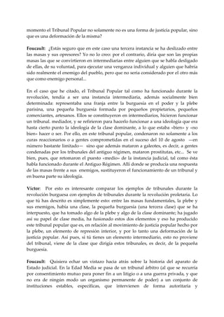 momento el Tribunal Popular no solamente no es una forma de justicia popular, sino 
que es una deformación de la misma? 
 
Foucault:  ¿Estás seguro que en este caso una tercera instancia se ha deslizado entre 
las masas y sus opresores? Yo no lo creo: por el contrario, diría que son las propias 
masas las que se convirtieron en intermediarias entre alguien que se habla desligado 
de ellas, de su voluntad, para ejecutar una venganza individual y alguien que habría 
sido realmente el enemigo del pueblo, pero que no seria considerado por el otro más 
que como enemigo personal... 
 
En  el  caso  que  he  citado,  el  Tribunal  Popular  tal  como  ha  funcionado  durante  la 
revolución,  tendía  a  ser  una  instancia  intermediaria,  además  socialmente  bien 
determinada:  representaba  una  franja  entre  la  burguesía  en  el  poder  y  la  plebe 
parisina,  una  pequeña  burguesía  formada  por  pequeños  propietarios,  pequeños 
comerciantes, artesanos. Ellos se constituyeron en intermediarios, hicieron funcionar 
un tribunal. mediador, y se refirieron para hacerlo funcionar a una ideología que era 
hasta  cierto  punto  la  ideología  de  la  clase  dominante,  a  lo  que  estaba  «bien»  y  «no 
bien» hacer o ser. Por ello, en este tribunal popular, condenaron no solamente a los 
curas  reaccionarios  o  a  gentes  comprometidas  en  el  suceso  del  10  de  agosto    —en 
número bastante limitado—  sino que además mataron a galeotes, es decir, a gentes 
condenadas por los tribunales del antiguo régimen, mataron prostitutas, etc...  Se ve 
bien,  pues,  que  retomaron  el  puesto  «medio»  de  la  instancia  judicial,  tal  como  ésta 
habla funcionado durante el Antiguo Régimen. Allí donde se producía una respuesta 
de las masas frente a sus  enemigos, sustituyeron el funcionamiento de un tribunal y 
en buena parte su ideología. 
 
Víctor:    Por  esto  es  interesante  comparar  los  ejemplos  de  tribunales  durante  la 
revolución burguesa con ejemplos de tribunales durante la revolución proletaria. Lo 
que  tú  has  descrito  es  simplemente  esto:  entre  las  masas  fundamentales,  la  plebe  y 
sus  enemigos,  había  una  clase,  la  pequeña  burguesía  (una  tercera  clase)  que  se  ha 
interpuesto, que ha tomado algo de la plebe y algo de la clase dominante; ha jugado 
así  su  papel  de  clase  media,  ha  fusionado  estos  dos  elementos  y  eso  ha  producido 
este tribunal popular que es, en relación al movimiento de justicia popular hecho por 
la  plebe,  un  elemento  de  represión  interior,  y  por  lo  tanto  una  deformación  de  la 
justicia  popular.  Así  pues,  si  tú  tienes  un  elemento  intermediario,  esto  no  proviene 
del  tribunal,  viene  de  la  clase  que  dirigía  estos  tribunales,  es  decir,  de  la  pequeña 
burguesía. 
 
Foucault:    Quisiera  echar  un  vistazo  hacia  atrás  sobre  la  historia  del  aparato  de 
Estado  judicial. En la Edad Media se pasa de un tribunal árbitro (al que  se recurría 
por consentimiento mutuo para poner fin a un litigio o a una guerra privada, y que 
no  era  de  ningún  modo  un  organismo  permanente  de  poder)  a  un  conjunto  de 
instituciones  estables,  específicas,  que  intervienen  de  forma  autoritaria  y 
 
