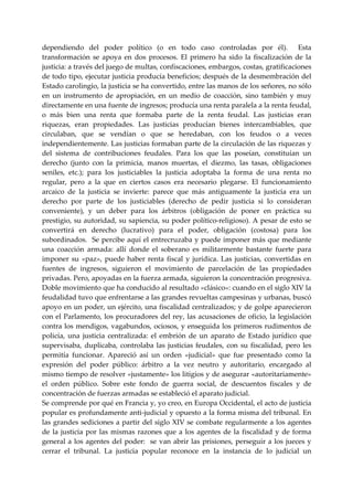 dependiendo  del  poder  político  (o  en  todo  caso  controladas  por  él).    Esta 
transformación  se  apoya  en  dos  procesos.  El  primero  ha  sido  la  fiscalización  de  la 
justicia: a través del juego de multas, confiscaciones, embargos, costas, gratificaciones 
de todo tipo, ejecutar justicia producía beneficios; después de la desmembración del 
Estado carolingio, la justicia se ha convertido, entre las manos de los señores, no sólo 
en  un  instrumento  de  apropiación,  en  un  medio  de  coacción,  sino  también  y  muy 
directamente en una fuente de ingresos; producía una renta paralela a la renta feudal, 
o  más  bien  una  renta  que  formaba  parte  de  la  renta  feudal.  Las  justicias  eran 
riquezas,  eran  propiedades.  Las  justicias  producían  bienes  intercambiables,  que 
circulaban,  que  se  vendían  o  que  se  heredaban,  con  los  feudos  o  a  veces 
independientemente. Las justicias formaban parte de la circulación de las riquezas y 
del  sistema  de  contribuciones  feudales.  Para  los  que  las  poseían,  constituían  un 
derecho  (junto  con  la  primicia,  manos  muertas,  el  diezmo,  las  tasas,  obligaciones 
seniles,  etc.);  para  los  justiciables  la  justicia  adoptaba  la  forma  de  una  renta  no 
regular,  pero  a  la  que  en  ciertos  casos  era  necesario  plegarse.  El  funcionamiento 
arcaico  de  la  justicia  se  invierte:  parece  que  más  antiguamente  la  justicia  era  un 
derecho  por  parte  de  los  justiciables  (derecho  de  pedir  justicia  si  lo  consideran 
conveniente),  y  un  deber  para  los  árbitros  (obligación  de  poner  en  práctica  su 
prestigio, su autoridad, su sapiencia, su poder político‐religioso). A pesar de esto se 
convertirá  en  derecho  (lucrativo)  para  el  poder,  obligación  (costosa)  para  los 
subordinados.  Se percibe aquí el entrecruzaba y puede imponer más que mediante 
una  coacción  armada:  allí  donde  el  soberano  es  militarmente  bastante  fuerte  para 
imponer  su  «paz»,  puede  haber  renta  fiscal  y  jurídica.  Las  justicias,  convertidas  en 
fuentes  de  ingresos,  siguieron  el  movimiento  de  parcelación  de  las  propiedades 
privadas. Pero, apoyadas en la fuerza armada, siguieron la concentración progresiva. 
Doble movimiento que ha conducido al resultado «clásico»: cuando en el siglo XIV la 
feudalidad tuvo que enfrentarse a las grandes revueltas campesinas y urbanas, buscó 
apoyo en un poder, un ejército, una fiscalidad centralizados; y de golpe aparecieron 
con el Parlamento, los procuradores del rey, las acusaciones de oficio, la legislación 
contra los mendigos, vagabundos, ociosos, y enseguida los primeros rudimentos de 
policía,  una  justicia  centralizada:  el  embrión  de  un  aparato  de  Estado  jurídico  que 
supervisaba,  duplicaba,  controlaba  las  justicias  feudales,  con  su  fiscalidad,  pero  les 
permitía  funcionar.  Apareció  así  un  orden  «judicial»  que  fue  presentado  como  la 
expresión  del  poder  público:  árbitro  a  la  vez  neutro  y  autoritario,  encargado  al 
mismo tiempo de resolver «justamente» los litigios y de asegurar «autoritariamente» 
el  orden  público.  Sobre  este  fondo  de  guerra  social,  de  descuentos  fiscales  y  de 
concentración de fuerzas armadas se estableció el aparato judicial. 
Se comprende por qué en Francia y, yo creo, en Europa Occidental, el acto de justicia 
popular es profundamente anti‐judicial y opuesto a la forma misma del tribunal. En 
las  grandes sediciones a  partir  del siglo  XIV se combate  regularmente a  los agentes 
de  la  justicia  por  las  mismas  razones  que  a  los  agentes  de  la  fiscalidad  y  de  forma 
general  a  los  agentes  del  poder:    se  van  abrir  las  prisiones,  perseguir  a  los  jueces  y 
cerrar  el  tribunal.  La  justicia  popular  reconoce  en  la  instancia  de  lo  judicial  un 
 