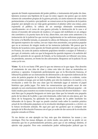 aparato de Estado representante del poder público, e instrumento del poder de clase. 
Quisiera  avanzar  una  hipótesis  de  la  que  no  estoy  seguro:  me  parece  que  un  cierto 
número de costumbres propias de la guerra privada, un cierto número de viejos ritos 
pertenecientes a la justicia «pre‐judicial» se conservaron en las prácticas de la justicia 
popular: por ejemplo era un viejo gesto germánico el plantar sobre una estaca, para 
exponerla  al  público,  la  cabeza  de  un  enemigo  eliminado  normalmente, 
«jurídicamente»  en  el  curso  de  una  guerra  privada;  la  destrucción  de  la  casa  o  al 
menos el incendio del armazón de madera y el saqueo del mobiliario es un antiguo 
rito correlativo a la puesta fuera de la ley; ahora bien, son estos actos anteriores a la 
instauración de lo judicial los que reviven regularmente en las sediciones populares. 
En torno a la Bastilla tomada, es paseada la cabeza de Delaunay; en torno al símbolo 
del aparato represivo da vueltas, con sus viejos ritos ancestrales, una práctica popular 
que  no  se  reconoce  de  ningún  modo  en  las  instancias  judiciales.  Me  parece  que  la 
historia de la justicia como aparato de Estado permite comprender por qué, al menos 
en Francia, los actos de justicia realmente populares tienden a escapar al Tribunal; y 
por qué, al contrario, cada vez que la burguesía ha querido imponer a la sedición del 
pueblo la opresión de un aparato de Estado, se ha instaurado un tribunal: una mesa, 
un presidente, asesores, en frente los dos adversarios. Reaparece así lo judicial. Es así 
como yo lo veo. 
 
Víctor:  Sí, tú lo ves hasta 1789, pero lo que me interesa es lo que sigue. Has descrito 
el  nacimiento  de  una  idea  de  clase  y  cómo  esta  idea  de  clase  se  materializa  en 
prácticas  y  aparatos.  Comprendo  perfectamente  que  en  la  Revolución  francesa,  el 
tribunal ha podido ser un instrumento de deformación y de represión indirecta de los 
actos  de  justicia  popular  de  la  plebe.  Si  entiendo  bien,  existían,  es  evidente,  varias 
clases sociales en juego, por un lado la plebe, por otro los traidores a la nación y a la 
revolución  y  entre  los  dos  una  clase  que  ha  intentado  jugar  al  máximo  el  papel 
histórico  que  podía  jugar.  Por  tanto  las  consecuencias  que  puedo  sacar  de  este 
ejemplo no son conclusiones definitivas acerca de la forma del tribunal popular —de 
todos modos para nosotros no existen formas por encima del devenir histórico— sino 
más bien que la pequeña burguesía en tanto que clase que ha tomado una pequeña 
parte de las ideas de la plebe y que está dominada, sobre todo en esta época, por  las 
ideas  de  la  burguesía,  ha  aplastado  las  ideas  cogidas  de  la  plebe  mediante  los 
tribunales  de  la  época.  De  aquí  no  puedo  concluir  nada  sobre  la  cuestión  práctica 
actual de los tribunales populares en la revolución ideológica presente o, a fortiori, en 
la  futura  revolución  armada.  He  aquí  por  qué  me  gustaría  que  se  compare  este 
ejemplo de la Revolución Francesa con el que yo acabo de dar acerca de la revolución 
popular armada en China. 
 
Tú  me  decías:  en  este  ejemplo  no  hay  más  que  dos  términos:  las  masas  y  sus 
enemigos.  Pero  las  masas  delegan,  en  cierto  modo,  una  parte  de  su  poder  en  un 
elemento  que  les  es  profundamente  próximo,  pero  que  es  sin  embargo  distinto,  el 
ejército  rojo  popular.  Pero  esta  constelación  poder  militar/poder  judicial  que  tú 
 