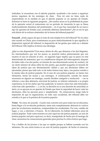 indicabas,  la  encuentras  con  el  ejército  popular,  ayudando  a  las  masas  a  organizar 
juicios  regulares  de  los  enemigos  de  clase.    Para  mí  esto  no  tiene  nada  de 
sorprendente  en  la  medida  en  que  el  ejército  popular  es  un  aparato  de  Estado. 
Entonces te haría la siguiente pregunta:  ¿No sueñas acaso en la posibilidad de pasar 
de  la  opresión  actual  al  comunismo  sin  un  período  de  transición  lo  que  se  llama 
tradicionalmente dictadura del proletariado— en el que hay necesidad de un nuevo 
tipo de aparatos de Estado cuyo contenido debemos desentrañar? ¿No es eso lo que 
está detrás de tu rechazo sistemático de la forma del tribunal popular? 
 
Foucault:  ¿Estás seguro de que se trata de esta simple forma del tribunal? No sé cómo 
esto sucede en China, pero examinemos un poco meticulosamente lo que significa la 
disposición espacial del tribunal, la disposición de las gentes que están en o delante 
del tribunal. Ello implica al menos una ideología. 
 
¿Qué es esta disposición? Una mesa; detrás de ella, que distancia a los dos litigantes, 
los  intermediarios  que  son  los  jueces;  su  posición  indica  primeramente  que  son 
neutros  el  uno  en  relación  al  otro;    en  segundo  lugar  implica  que  su  juicio  no  está 
determinado de antemano, que va a establecerse después del interrogatorio, después 
de haber oído a las dos partes, en función de una determinada norma de verdad y de 
un cierto número de ideas sobre las dos partes, que pueden juzgarlas en función de 
ideas  de  justicia  que  son  absolutamente  válidas  y  que  sus  decisiones  deben  ser 
ejecutadas, pienso que todo esto va de todas formas muy lejos y me parece extraño a 
la  misma  idea  de  justicia  popular.  En  el  caso  de  una  justicia  popular,  no  tienes  tres 
elementos,  tienes  las  masas  y  sus  enemigos.  A  continuación,  cuando  las  masas 
reconocen en alguien un enemigo, cuando deciden castigarlo o reeducarlo   —no se 
refieren a una idea abstracta, universal de justicia, se refieren solamente a su propia 
experiencia, la de los daños que han padecido, la manera cómo han sido lesionados, 
como han sido oprimidos—;  y en fin, su decisión no es una decisión de autoridad, es 
decir, no se apoyan en un aparato de Estado que tiene la capacidad de hacer valer las 
decisiones,  ellas  las  ejecutan  pura  y  simplemente.    En  consecuencia,  tengo  toda  la 
impresión  de  que  la  organización,  en  todo  caso  occidental,  del  tribunal  debe  ser 
extraña a lo que es la práctica de la justicia popular. 
 
Víctor:  No estoy de acuerdo.  Cuanto más concreto eres para todas las revoluciones, 
hasta llegar a la revolución proletaria, tanto más completamente abstracto te vuelves 
para las revoluciones modernas, comprendidas las occidentales. Por esto, cambio de 
lugar,  y  voy  a  referirme  a  Francia.    En  la  Liberación,  ha  habido  diferentes  actos  de 
justicia popular. Todo como muestra un acto equívoco de justicia popular, un acto de 
justicia popular real pero equívoco, es decir, manipulado de hecho por el enemigo de 
clase; sacaremos las consecuencias generales para precisar la crítica teórica que hago. 
 
Voy  a  hablar  de  las  jóvenes  a  las  que  se  rapaba  porque  se  habían  acostado  con  los 
alemanes. De una cierta forma es un acto de justicia popular: de hecho el comercio, 
 