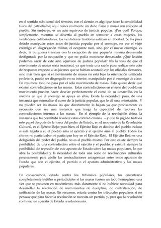 en el sentido más carnal del término, con el alemán es algo que hiere la sensibilidad 
física  del  patriotismo;  aquí  tienes  realmente  un  daño  físico  y  moral  con  respecto  al 
pueblo.  Sin  embargo,  es  un  acto  equivoco  de  justicia  popular.  ¿Por  qué?  Porque, 
simplemente,  mientras  se  divertía  al  pueblo  en  tonsurar  a  estas  mujeres,  los 
verdaderos  colaboradores,  los  verdaderos  traidores  estaban  en  libertad.  Se  ha  pues 
dejado  manipular  estos  actos  de  justicia  popular  por  el  enemigo,  no  por  el  viejo 
enemigo  en  disgregación  militar,  el  ocupante  nazi,  sino  por  el  nuevo  enemigo,  es 
decir,  la  burguesía  francesa  con  la  excepción  de  una  pequeña  minoría  demasiado 
desfigurada  por  la  ocupación  y  que  no  podía  mostrarse  demasiado.  ¿Qué  lección 
podemos  sacar  de  este  acto  equivoco  de  justicia  popular?  No  la  tesis  de  que  el 
movimiento de masas seria irracional, ya que tenía una razón para realizar este acto 
de respuesta respecto a las jóvenes que se habían acostado con los oficiales alemanes, 
sino  más  bien  que  si  el  movimiento  de  masas  no  está  bajo  la  orientación  unificada 
proletaria, puede ser disgregado en su interior, manipulado por el enemigo de clase. 
En  resumen,  todo  no  pasa  por  el  solo  movimiento  de  masas.  Esto  quiere  decir  que 
existen contradicciones en las masas.  Estas contradicciones en el seno del pueblo en 
movimiento  pueden  hacer  desviar  perfectamente  el  curso  de  su  desarrollo,  en  la 
medida  en  que  el  enemigo  se  apoya  en  ellas,  Existe  la  necesidad,  pues,  de  una 
instancia que normalice el curso de la justicia popular, que le dé una orientación.  Y 
no  pueden  ser  las  masas  las  que  directamente  lo  hagan  ya  que  precisamente  es 
necesario  que  sea  una  instancia  que  tenga  la  capacidad  de  resolver  las 
contradicciones  internas  a  las  masas.    En  el  ejemplo  de  la  revolución  china,  la 
instancia que ha permitido resolver estas contradicciones  —y que ha jugado todavía 
este papel después de la toma del poder de Estado, en el momento de la Revolución 
Cultural, es el Ejército Rojo; pues bien, el Ejército Rojo es distinto del pueblo incluso 
si  está  ligado  a  él,  el  pueblo  ama  al  ejército  y  el  ejército  ama  al  pueblo.  Todos  los 
chinos no participaban ni participan hoy en el Ejército Rojo.  El Ejército Rojo es una 
delegación  del  poder  del  pueblo,  no  es  el  pueblo  mismo.  Por  esto  existe  siempre  la 
posibilidad  de  una  contradicción  entre  el  ejército  y  el  pueblo,  y  existirá  siempre  la 
posibilidad de represión de este aparato de Estado sobre las masas populares, lo que 
abre  la  posibilidad  y  la  necesidad  de  toda  una  serie  de  revoluciones  culturales 
precisamente  para  abolir  las  contradicciones  antagónicas  entre  estos  aparatos  de 
Estado  que  son  el  ejército,  el  partido  o  el  aparato  administrativo  y  las  masas 
populares. 
 
En  consecuencia,  estada  contra  los  tribunales  populares,  los  encontraría 
completamente  inútiles  o  perjudiciales  si  las  masas  fuesen  un  todo  homogéneo  una 
vez  que  se  pusiesen  en  movimiento,  más  claramente  si  no  hubiese  necesidad  para 
desarrollar  la  revolución  de  instrumentos  de  disciplina,  de  centralización,  de 
unificación  de  las  masas.  En  resumen,  estaría  contra  los  tribunales  populares  si  no 
pensase que para hacer la revolución se necesita un partido, y, para que la revolución 
continúe, un aparato de Estado revolucionario. 
 
 