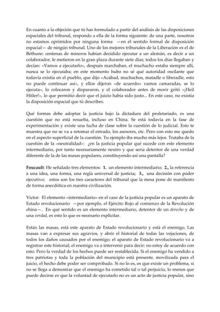 En cuanto a la objeción que tú has formulado a partir del análisis de las disposiciones 
espaciales del tribunal, respondo a ella de la forma siguiente: de una parte, nosotros 
no  estamos  oprimidos  por  ninguna  forma    —en  el  sentido  formal  de  disposición 
espacial— de ningún tribunal. Uno de los mejores tribunales de la Liberación es el de 
Béthune:  centenas  de  mineros  habían  decidido  ejecutar  a  un  alemán,  es  decir  a  un 
colaborador, le metieron en la gran plaza durante siete días; todos los días llegaban y 
decían: «Vamos a ejecutarlo», después marchaban, el muchacho estaba siempre allí, 
nunca  se  lo  ejecutaba;  en  este  momento  hubo  no  sé  qué  autoridad  oscilante  que 
todavía existía en el pueblo, que dijo «Acabad, muchachos, matadle o liberadle, esto 
no  puede  continuar  así»,  y  ellos  dijeron  «de  acuerdo»  vamos  camaradas,  se  lo 
ejecuta»,  lo  colocaron  y  dispararon,  y  el  colaborador  antes  de  morir  gritó  «¡Heil 
Hitler!», lo que permitió decir que el juicio había sido justo... En este caso, no existía 
la disposición espacial que tú describes. 
 
Qué  formas  debe  adoptar  la  justicia  bajo  la  dictadura  del  proletariado,  es  una 
cuestión  que  no  está  resuelta,  incluso  en  China.  Se  está  todavía  en  la  fase  de 
experimentación  y  existe  una  lucha  de  clase  sobre  la  cuestión  de  lo  judicial.  Esto  te 
muestra que no se va a retomar el estrado, los asesores, etc. Pero con esto me quedo 
en el aspecto superficial de la cuestión. Tu ejemplo iba mucho más lejos. Trataba de la 
cuestión  de  la  «neutralidad»:    ¿en  la  justicia  popular  qué  sucede  con  este  elemento 
intermediario,  por  tanto  necesariamente  neutro  y  que  sería  detentor  de  una  verdad 
diferente de la de las masas populares, constituyendo así una pantalla? 
 
Foucault: He señalado tres elementos:  1.  un elemento intermediario;  2., la referencia 
a  una  idea,  una  forma,  una  regla  universal  de  justicia;    3.,    una  decisión  con  poder 
ejecutivo;   estos son los tres caracteres del tribunal que la mesa pone de manifiesto 
de forma anecdótica en nuestra civilización. 
 
Víctor:  El elemento «intermediario» en el caso de la justicia popular es un aparato de 
Estado revolucionario  —por ejemplo, el Ejército Rojo al comienzo de la Revolución 
china—.    En  qué  sentido  es  un  elemento  intermediario,  detentor  de  un  derecho  y  de 
una verdad, es esto lo que es necesario explicitar. 
 
Están  las  masas,  está  este  aparato  de  Estado  revolucionario  y  está  el  enemigo.  Las 
masas  van  a  expresar  sus  agravios,  y  abrir  el  historial  de  todas  las  vejaciones,  de 
todos  los  daños  causados  por  el  enemigo;  el  aparato  de  Estado  revolucionario  va  a 
registrar este historial; el enemigo va a intervenir para decir: no estoy de acuerdo con 
esto. Pero la verdad de los hechos puede ser restablecida. Si el enemigo ha vendido a 
tres  patriotas  y  toda  la  población  del  municipio  está  presente,  movilizada  para  el 
juicio, el hecho debe poder ser comprobado. Si no lo es, es que existe un problema, si 
no se llega a demostrar que el enemigo ha cometido tal o tal perjuicio, lo menos que 
puede decirse es que la voluntad de ejecutarlo no es un acto de justicia popular, sino 
 